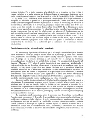 Maritza Montero Qué es la psicología comunitaria
contexto histórico. Por lo tanto, en cuanto a la definición por la negación, conviene revisar el
cuándo y el cómo se lo hacía. Más que una definición, lo que se encuentra en obras como las ya
varias veces citadas de Rappaport y de Newbrough, o en las de Cook (1970), Heller y Monahan
(1977) y Mann (1978), entre otras, es un deslinde de campos propio de la etapa naciente de la
disciplina. Si revisamos la génesis de la psicología comunitaria, vemos que deriva de varios
campos que la marcan profundamente: el psicosocial, el clínico, el educativo y, en particular, el
movimiento de salud mental en la comunidad, con el cual parecía estar unida a fines de los años
sesenta y aun bien entrados los setenta. Como señala Cook (1970: 2), la diferenciación debía
hacerse porque la psicología comunitaria "va más allá de la salud mental en la comunidad, por su
interés en problemas [que no son] de salud mental, por ejemplo, el funcionamiento de los
individuos en las unidades sociales, las organizaciones y las comunidades". La construcción de la
nueva subdisciplina, que además es pluridisciplinaria, parece exigir la diferenciación. Y si se
observa cómo en aquellas que le dieron origen se tratan muchas veces, bajo el rubro de
comunitario, problemas o programas en los cuales para nada aparece lo comunitario, es entonces
comprensible la insistencia en la definición por la separación de la entonces naciente
subdisciplina.
Psicología comunitaria y psicología social comunitaria
Es interesante y significativo el hecho de que la psicología comunitaria surja en América
en un momento de crisis que obliga a muchas ramas de la psicología, y sobre todo a su rama
social, a repensarse críticamente y a evaluar su papel social y científico, y que esto ocurra cuando
todo el campo de la ciencia comienza a ser sacudido por el empuje de tendencias
neoparadigmáticas. En efecto, si por un lado Kuhn abría en 1962 una apasionada discusión (cf.
Lakatos y Musgrave, 1975) sobre el carácter transitorio de todo paradigma y condicionaba el
carácter científico de una disciplina a la presencia o la ausencia de un paradigma rector de su
quehacer, por otra parte, ciertas ideas que habían convivido con el paradigma hipotético-
deductivo introducido por el positivismo comenzaban a ocupar nuevos campos de los cuales ese
paradigma no podía dar cuenta. El surgimiento de la psicología social comunitaria, o también
comunitaria a secas, como un producto y una expresión de la crítica a las formas establecidas y
de la necesidad de producir una disciplina eficaz en el tratamiento de los problemas sociales, es
una de las manifestaciones del cambio paradigmático que estaba ocurriendo.
Pero ¿por qué las dos denominaciones? ¿Cuál es la diferencia entre ellas? ¿Se trata de la
misma cosa o de dos ramas de un mismo tronco? Intentaré responder a las preguntas anteriores
señalando que, si bien en América latina ha habido un uso extensivo e intensivo de la
denominación de psicología social comunitaria, ello se debe a que en sus orígenes en esta parte
del continente fue en el campo de la psicología social donde se gestó la nueva práctica; es de ella
de donde se toman muchos de sus métodos, estrategias y técnicas, así como algunos conceptos y
explicaciones teóricas iniciales.
La psicología social comunitaria, quizás la expresión más desarrollada y extendida en
América, tiene como centro el desarrollo de comunidades autogestoras para la solución de sus
problemas; estudia para ello las relaciones de poder y de control sobre las circunstancias de vida,
su efecto sobre procesos psicosociales y, en el ámbito latinoamericano -como también en ciertos
centros de docencia, investigación y práctica en otros lugares del mundo-, se orienta hacia la
intervención crítica para la transformación social, facilitando y fortaleciendo los procesos
psicosociales que posibilitan el desarrollo de comunidades autogestoras para la solución de sus
problemas.
35
 