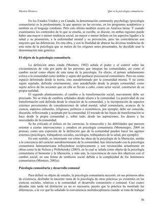 Maritza Montero Qué es la psicología comunitaria
En los Estados Unidos y en Canadá, la denominación community psychology (psicología
comunitaria) es la predominante, la que aparece en las revistas, en los programas académicos y
también en el lenguaje cotidiano. Pero esto último también ocurre en América latina. Y cuando
examinamos los contenidos de lo que se enseña, se escribe, se discute, en ambas regiones puede
haber una mayor o menor tendencia social, un mayor o menor énfasis en los aspectos ligados a la
salud y su promoción, a la enfermedad mental y su prevención, pero las coincidencias son
mayores que las diferencias. En esta obra, y con la finalidad de abarcar las diversas tendencias de
esta rama de la psicología que se nutren de los orígenes antes presentados, he decidido usar la
denominación más genérica.
El objeto de la psicología comunitaria
La definición antes citada (Montero, 1982) señala el poder y el control sobre las
circunstancias de vida por parte de las personas que integran las comunidades, así como el
cambio social como objeto de esta rama de la psicología. En efecto, el primer señalamiento
coloca a la comunidad como ámbito y sujeto del quehacer psicosocial comunitario. Pero no como
espacio delimitado desde la teoría, sino autodelimitado por la comunidad misma. Y no como
sujeto sujetado, definido externamente, sino autodefinido desde la propia comunidad; como
sujeto activo de las acciones que en ella se llevan a cabo; como actor social, constructor de su
propia realidad.
El segundo planteamiento, el cambio o la transformación social, nuevamente debe ser
precisado. No se trata de cambios señalados desde afuera a la comunidad. La positividad de esa
transformación está definida desde la situación de la comunidad, y la incorporación de aspectos
externos provenientes de consideraciones de salud mental, salud comunitaria, avances de la
ciencia, aspectos culturales, religiosos, políticos o económicos, por ejemplo, debe ser conocida,
discutida, reflexionada y aceptada por la comunidad. El trazado de las líneas de transformación se
hace desde la propia comunidad y, sobre todo, desde las aspiraciones, los deseos y las
necesidades de la comunidad.
Se ha criticado el énfasis en las carencias, la minusvalía y las debilidades que parecen
orientar a ciertas intervenciones y estudios en psicología comunitaria (Montenegro, 2004 en
prensa), como una expresión de la definición que de la comunidad pueden hacer los agentes
externos (psicólogos, trabajadores sociales, sociólogos, trabajadores de la salud, por ejemplo).
En este sentido, es interesante ver cómo las ideas de la psicología de la liberación, unidas
a la conciencia del carácter autodeterminante de la comunidad, han interactuado con la psicología
comunitaria latinoamericana influyéndose recíprocamente y son reconocidas actualmente en
obras como la de Nelson y Prilleltensky (2003), en la cual se señala como objeto de la psicología
comunitaria el bienestar y la liberación, y más aún, la coexistencia de esos dos objetivos con el
cambio social, en una forma de simbiosis social debida a la complejidad de los fenómenos
comunitarios (Montero, 2003a).
Psicología comunitaria y desarrollo comunal
Para definir su objeto de estudio, la psicología comunitaria necesitó, en sus primeros años
de existencia, deslindar la naciente rama de la psicología de otras prácticas ya existentes en las
ciencias sociales, relativas a la comunidad: el desarrollo comunitario o comunal. Casi cuatro
décadas más tarde tal distinción ya no es necesaria, puesto que la práctica ha mostrado las
diferencias, a la vez que ha señalado la conveniencia multidisciplinaria cuando se trata de trabajar
36
 