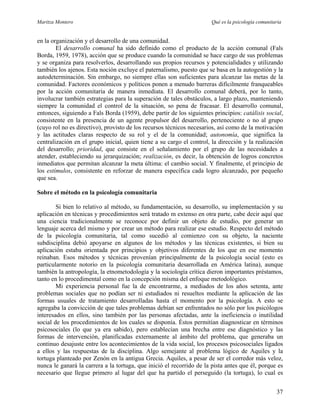 Maritza Montero Qué es la psicología comunitaria
en la organización y el desarrollo de una comunidad.
El desarrollo comunal ha sido definido como el producto de la acción comunal (Fals
Borda, 1959, 1978), acción que se produce cuando la comunidad se hace cargo de sus problemas
y se organiza para resolverlos, desarrollando sus propios recursos y potencialidades y utilizando
también los ajenos. Esta noción excluye el paternalismo, puesto que se basa en la autogestión y la
autodeterminación. Sin embargo, no siempre ellas son suficientes para alcanzar las metas de la
comunidad. Factores económicos y políticos ponen a menudo barreras difícilmente franqueables
por la acción comunitaria de manera inmediata. El desarrollo comunal deberá, por lo tanto,
involucrar también estrategias para la superación de tales obstáculos, a largo plazo, manteniendo
siempre la comunidad el control de la situación, so pena de fracasar. El desarrollo comunal,
entonces, siguiendo a Fals Borda (1959), debe partir de los siguientes principios: catálisis social,
consistente en la presencia de un agente propulsor del desarrollo, perteneciente o no al grupo
(cuyo rol no es directivo), provisto de los recursos técnicos necesarios, así como de la motivación
y las actitudes claras respecto de su rol y el de la comunidad; autonomía, que significa la
centralización en el grupo inicial, quien tiene a su cargo el control, la dirección y la realización
del desarrollo; prioridad, que consiste en el señalamiento por el grupo de las necesidades a
atender, estableciendo su jerarquización; realización, es decir, la obtención de logros concretos
inmediatos que permitan alcanzar la meta última: el cambio social. Y finalmente, el principio de
los estímulos, consistente en reforzar de manera específica cada logro alcanzado, por pequeño
que sea.
Sobre el método en la psicología comunitaria
Si bien lo relativo al método, su fundamentación, su desarrollo, su implementación y su
aplicación en técnicas y procedimientos será tratado m extenso en otra parte, cabe decir aquí que
una ciencia tradicionalmente se reconoce por definir un objeto de estudio, por generar un
lenguaje acerca del mismo y por crear un método para realizar ese estudio. Respecto del método
de la psicología comunitaria, tal como sucedió al comienzo con su objeto, la naciente
subdisciplina debió apoyarse en algunos de los métodos y las técnicas existentes, si bien su
aplicación estaba orientada por principios y objetivos diferentes de los que en ese momento
reinaban. Esos métodos y técnicas provenían principalmente de la psicología social (esto es
particularmente notorio en la psicología comunitaria desarrollada en América latina), aunque
también la antropología, la etnometodología y la sociología crítica dieron importantes préstamos,
tanto en lo procedimental como en la concepción misma del enfoque metodológico.
Mi experiencia personal fue la de encontrarme, a mediados de los años setenta, ante
problemas sociales que no podían ser ni estudiados ni resueltos mediante la aplicación de las
formas usuales de tratamiento desarrolladas hasta el momento por la psicología. A esto se
agregaba la convicción de que tales problemas debían ser enfrentados no sólo por los psicólogos
interesados en ellos, sino también por las personas afectadas, ante la ineficiencia o inutilidad
social de los procedimientos de los cuales se disponía. Éstos permitían diagnosticar en términos
psicosociales (lo que ya era sabido), pero establecían una brecha entre ese diagnóstico y las
formas de intervención, planificadas externamente al ámbito del problema, que generaba un
continuo desajuste entre los acontecimientos de la vida social, los procesos psicosociales ligados
a ellos y las respuestas de la disciplina. Algo semejante al problema lógico de Aquiles y la
tortuga planteado por Zenón en la antigua Grecia. Aquiles, a pesar de ser el corredor más veloz,
nunca le ganará la carrera a la tortuga, que inició el recorrido de la pista antes que él, porque es
necesario que llegue primero al lugar del que ha partido el perseguido (la tortuga), lo cual es
37
 