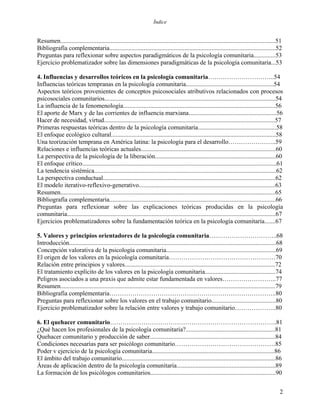 Índice
Resumen.........................................................................................................................................51
Bibliografía complementaria..........................................................................................................52
Preguntas para reflexionar sobre aspectos paradigmáticos de la psicología comunitaria..............53
Ejercicio problematizador sobre las dimensiones paradigmáticas de la psicología comunitaria...53
4. Influencias y desarrollos teóricos en la psicología comunitaria…………………………..54
Influencias teóricas tempranas en la psicología comunitaria........................................................54
Aspectos teóricos provenientes de conceptos psicosociales atributivos relacionados con procesos
psicosociales comunitarios.............................................................................................................54
La influencia de la fenomenología.................................................................................................56
El aporte de Marx y de las corrientes de influencia marxiana........................................................56
Hacer de necesidad, virtud.............................................................................................................57
Primeras respuestas teóricas dentro de la psicología comunitaria..................................................58
El enfoque ecológico cultural.........................................................................................................58
Una teorización temprana en América latina: la psicología para el desarrollo…………………..59
Relaciones e influencias teóricas actuales......................................................................................60
La perspectiva de la psicología de la liberación.............................................................................60
El enfoque crítico............................................................................................................................61
La tendencia sistémica....................................................................................................................62
La perspectiva conductual..............................................................................................................62
El modelo iterativo-reflexivo-generativo.......................................................................................63
Resumen.........................................................................................................................................65
Bibliografía complementaria..........................................................................................................66
Preguntas para reflexionar sobre las explicaciones teóricas producidas en la psicología
comunitaria.....................................................................................................................................67
Ejercicios problematizadores sobre la fundamentación teórica en la psicología comunitaria.......67
5. Valores y principios orientadores de la psicología comunitaria….………………………..68
Introducción....................................................................................................................................68
Concepción valorativa de la psicología comunitaria......................................................................69
El origen de los valores en la psicología comunitaria……………………………………………70
Relación entre principios y valores................................................................................................72
El tratamiento explícito de los valores en la psicología comunitaria.............................................74
Peligros asociados a una praxis que admite estar fundamentada en valores……………………..77
Resumen.........................................................................................................................................79
Bibliografía complementaria……………………………………………………………………..80
Preguntas para reflexionar sobre los valores en el trabajo comunitario.........................................80
Ejercicio problematizador sobre la relación entre valores y trabajo comunitario………………..80
6. El quehacer comunitario……………………………………………………………………..81
¿Qué hacen los profesionales de la psicología comunitaria?.........................................................81
Quehacer comunitario y producción de saber................................................................................84
Condiciones necesarias para ser psicólogo comunitario…………………………………………85
Poder v ejercicio de la psicología comunitaria..............................................................................86
El ámbito del trabajo comunitario..................................................................................................86
Áreas de aplicación dentro de la psicología comunitaria...............................................................89
La formación de los psicólogos comunitarios................................................................................90
2
 