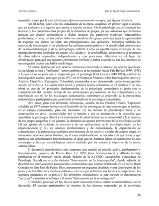 Maritza Montero Qué es la psicología comunitaria
imposible; razón por la cual ella lo precederá necesariamente siempre, por alguna distancia.
Por tal razón, junto con mis estudiantes de la época, acudimos en primer lugar a aquello
que ya sabíamos y a aquello que estaba a nuestro alcance. De la psicología social tomamos las
técnicas y los procedimientos propios de la dinámica de grupos, ya que sabíamos que debíamos
trabajar con grupos comunitarios y dichas técnicas nos permitían establecer intercambios
productivos, vivaces, en los cuales todos los miembros del grupo pudiesen tener la oportunidad
de expresar sus puntos de vista, sus preocupaciones, sus opiniones. Tomamos también las
técnicas de observación y les añadimos los enfoques participativos y la sensibilidad provenientes
de la etnometodología y de la antropología cultural. Como en aquella época investigar de esa
manera despertaba sospechas en cuanto a la validez y -la confiabilidad, recurrimos a la presencia
de observadores separados, independientes y con posiciones diferentes en el lugar de
observación, para que sus registros permitiesen verificar si había ocurrido lo que los informes de
investigación decían que había tenido lugar.
Al mismo tiempo que esto ocurría, habíamos comenzado a estudiar los aportes que desde
la sociología crítica o "militante" -como también se la ha llamado- hacía Fals Borda (1959, 1978)
a lo que él en un principio e -inspirado por el psicólogo Kurt Lewin (1948/1973)- calificó de
investigación-acción, pero que ya en 1977, en el Simposio Mundial sobre Investigación Activa y
Análisis Científico (Cartagena, Colombia), comenzaba a ser denominada como investigación-
acción participativa. La unión entre teoría y práctica (como señalamos en el capítulo 5 de esta
obra) es uno de los principios fundamentales de la psicología comunitaria y, junto con la
consideración del carácter activo de los participantes provenientes de las comunidades y la
redefinición del rol de los psicólogos comunitarios, contribuyó al desarrollo de la perspectiva
metodológica participativa que caracteriza al método en la psicología comunitaria.
Otro tanto, pero con diferentes influencias, ocurría en los Estados Unidos. Rappaport
señalaba en 1977 cuatro fuentes en el desarrollo de las estrategias de intervención que se usaban,
en el campo comunitario, para ese momento: (1) las formas de psicoterapia breve y de
intervención en crisis, caracterizadas por la rapidez y por su adecuación a la situación, que
aportaban la psicología clínica y el movimiento de salud mental en la comunidad; (2) el análisis
de los grupos pequeños y, en general, la dinámica de grupos proveniente de la psicología social;
(3) los aportes de la teoría de sistemas y de sus aplicaciones en la psicología social de las
organizaciones; y (4) los análisis institucionales y de comunidades, la organización de
comunidades y la perspectiva ecológica provenientes de los análisis sociales de amplio rango. Es
interesante observar cómo también, en el caso estadounidense, se apelaba a lo que había y que
permitía una aproximación transformadora; al igual que en América latina, el tratamiento de esas
estrategias y tácticas metodológicas estuvo mediado por los valores y objetivos de la nueva
subdisciplina.
El desarrollo metodológico más temprano que generó un método activo, participativo y
transformador, proviene de Puerto Rico. En 1979, Irma Serrano-García y Alberto Irizarry
publicaron en el entonces recién creado Boletín de la AVEPSO (Asociación Venezolana de
Psicología Social) un artículo titulado "Intervención en la investigación", donde además de
describir las intervenciones psicosociales comunitarias que estaban realizando en el barrio Buen
Consejo, en San Juan de Puerto Rico, presentaron un esquema detallado y una descripción de los
pasos y de las diferentes técnicas utilizadas, a la vez que señalaban sus fuentes de inspiración, los
aspectos generados en la praxis y los principios orientadores. A este método lo denominaron
"partícipe" y también se refieren a él como "intervención en la investigación".
El impulso generado en los inicios tanto latinoamericanos cuanto estadounidenses no ha
decrecido. El carácter participativo de muchas de las técnicas empleadas en la psicología
38
 