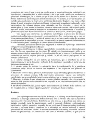 Maritza Montero Qué es la psicología comunitaria
comunitaria, así como el lugar central que en ella ocupa la investigación-acción participativa, se
han afirmado y extendido, pero, al mismo tiempo, existe lo que puede considerarse una forma de
pluralismo metodológico, en el sentido de que al lado de ese método no se descarta el uso de
formas tradicionales de investigación e intervención social. Por ejemplo, el uso de encuestas, los
métodos epidemiológicos, la observación, las técnicas de dinámica de grupos (que nunca se han
dejado de usar), inventarios, pruebas psicológicas. Lo interesante es que tanto tradicionales como
participativos, los métodos siempre están orientados por los principios y valores de la
subdisciplina, y en tal sentido es frecuente encontrar transformaciones de carácter participativo
aplicadas a ellos, tales como la intervención de miembros de la comunidad en la discusión y
producción de los ítem de un cuestionario o en las técnicas de discusión y reflexión de grupos.
Otro aspecto que caracteriza a ese pluralismo metodológico es el uso tanto de métodos
cualitativos (muchas veces predominante) como cuantitativos. Hay conciencia de que si bien los
primeros nos permiten obtener el sentido de los procesos en su riqueza y diversidad, los segundos
permiten evaluar la magnitud de recursos y de necesidades y aportar importante información en
la elaboración de planes y estrategias de cambio dentro de la comunidad.
Finalmente, es necesario señalar que, en general, el método de la psicología comunitaria
se rige por los siguientes principios básicos:
1. El principio científico de que el método sigue al objeto. Los métodos no son independientes ni
son ellos los que determinan qué investigar. El método está inseparablemente unido a los
aspectos epistemológicos y oncológicos (véase el capítulo 3); por lo tanto, es el problema el que
determina qué método emplear, para qué y cuándo. De allí el carácter participativo de los
métodos comunitarios.
2. El carácter participativo de ese método, ya mencionado, que se manifiesta ya en su
implementación, ya en la discusión y reflexión de los resultados presentados y en la toma de
decisiones respecto de su uso.
3. El carácter activo del método. La orientación hacia la transformación de la psicología
comunitaria exige modos de conocer que respondan a las exigencias que plantean las
comunidades.
4. El carácter continuo de su aplicación. Esto se refiere a que si bien hay aplicaciones técnicas o
procesales de carácter puntual, toda intervención comunitaria supone una aplicación
metodológica que acompaña todas las acciones y relaciones que se ejecutan con la comunidad.
5. El carácter heurístico de este método, que en su necesidad de responder a las exigencias de la
situación debe generar modos sistemáticos de responder a sus características cuando ellos no
existen previamente.
6. El carácter contextualizado, que se expresa en la adaptación del método, de las técnicas y de
los procedimientos al contexto específico, cultural y comunal, en el cual se trabaja.
Resumen
Este capítulo presenta una descripción de lo que es el objeto y una referencia general al
método de la psicología comunitaria. Si bien todo este libro se refiere a ella, aquí se precisan la
denominación y las características definitorias de esta rama de la psicología, que marcan su
carácter orientado hacia la transformación social y personal, dinámico, contextualizado,
participativo, político, preventivo, generador de una praxis que al intervenir produce resultados
concretos y reflexión teórica, consciente de la diversidad de carácter temporal y espacial
proveniente del relativismo cultural. Se señalan asimismo las relaciones y diferencias con otras
formas de aproximación a las comunidades, tales como el desarrollo comunal, al igual que sus
39
 