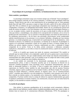Maritza Montero El paradigma de la psicología comunitaria y su fundamentación ética y relacional
CAPÍTULO 3
El paradigma de la psicología comunitaria y su fundamentación ética y relacional
Sobre modelos y paradigmas
La psicología comunitaria surge casi al mismo tiempo que el llamado "nuevo paradigma",
poco tiempo después conocido en las ciencias (naturales y sociales) como paradigma relativista
cuántico. Puede decirse que ella es una manifestación de ese paradigma que se venía gestando
desde fines del siglo XIX y que pasa a ocupar un lugar relevante a partir de los años ochenta del
siglo XX. Ello se evidencia en que la psicología comunitaria nace marcada por los signos de la
complejidad, el holismo y la ambigüedad (borrosidad). Dentro de esa consideración general del
modo de conocer al mundo y a los seres humanos, este nuevo campo de la psicología construye, a
su vez, su propia versión, a partir de una praxis, en la que se actúa desde la crítica no sólo del
statu quo teórico y metodológico, sino además de la concepción del ser humano y de su rol en la
producción del conocimiento. Con su creación se buscaba producir una forma de intervención en
los problemas psicosociales a fin de hacer una psicología efectivamente social, produciendo
además transformaciones en las personas y en su entorno, definidas y dirigidas por esas mismas
personas y no desde programas que, al prescindir de la participación de sus destinatarios, veían
limitada su eficacia a la calidad de sus ejecutantes y al término de su duración. El paradigma se
expresa en la psicología comunitaria a partir de los modos de hacer, al mismo tiempo que se
definen sus actores, agentes externos e internos, redefiniendo sus roles y señalando el campo
compartido de su acción. Como se ha dicho, pronto comienzan a elaborarse conceptos
explicativos y descriptivos, y con ellos se inicia la construcción teórica, a partir de la acción y de
la reflexión.
¿Cuál es el modelo que resume este modo de construir conocimiento? Por modelo se
entiende aquí un modo de hacer y de comprender a partir del cual se genera nuevo conocimiento.
Modelo que no es vitalicio, sino que cumple durante cierto tiempo una función estructuradora y
sistematizadora del saber generado y que, en la medida en que un campo del saber avanza, puede
compartir espacio y tiempo con otros modelos alternativos.
A ese modelo así construido lo he denominado paradigma de la construcción y
transformación crítica, si bien es frecuente escuchar que se lo menciona en función de su
inserción científico-geográfica como psicología social comunitaria latinoamericana; pero tal
título es demasiado genérico y, de hecho, si bien el modelo tiene muchas de sus primeras
expresiones en América latina, también ha sido desarrollado más allá de nuestras fronteras
(Australia, algunos centros académicos de los Estados Unidos y del Reino Unido). Por otra parte,
aunque ha tenido influencia y estrecha relación, en algunos casos, con el "construccionismo
crítico", considero que reducirlo a esa sola tendencia es vincularlo a una corriente con la cual, si
bien coincide en muchos puntos y ha mantenido activa interacción, también tiene aspectos no
compartidos. El primer nombre tiene la ventaja de indicar los aspectos fundamentales que guían
el quehacer comunitario en nuestra América: esa construcción, esa praxis que con tanta fuerza ha
surgido y se ha asumido en nuestro continente.
La noción de paradigma
Para definir la estructura paradigmática de la psicología social comunitaria, debemos
antes aclarar de qué hablamos cuando usamos la palabra paradigma, puesto que, como se sabe, el
término tiene no menos de 21 connotaciones diferentes (Masterman, 1975). Por paradigma se
41
 