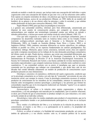 Maritza Montero El paradigma de la psicología comunitaria y su fundamentación ética y relacional
entiende un modelo o modo de conocer, que incluye tanto una concepción del individuo o sujeto
cognoscente como una concepción del mundo en que éste vive y de las relaciones entre ambos.
Esto supone un conjunto sistemático de ideas y de prácticas que rigen las interpretaciones acerca
de la actividad humana, acerca de sus productores (Munné, en 1989, habla de un modelo del
hombre), de su génesis y de sus efectos sobre las personas y sobre la sociedad, y que señalan
modos preferentes de hacer para conocerlos (Montero, 1993, 1996b).
Según Munné (1989), para que haya un paradigma es necesario
[...] generar una comunidad científica, informal, pero bien diferenciada, caracterizada por
disponer de unos canales de comunicación propios, por compartir un mismo enfoque
epistemológico, por emplear una terminología conceptual común, por utilizar un método o
métodos particulares, e incluso por asumir una similar escala de valores (Munné, 1989: 32).
Creo que tales exigencias se cumplen en el caso de la psicología comunitaria, pues si
comparamos los desarrollos realizados tanto en América latina como en los Estados Unidos
(corriente ecológico-cultural, psicología para el bienestar y la liberación de Nelson y
Prillekensky, 2003), en Canadá, en Australia (Bishop, Sonn, Drew y Contos, 2002) y en
Inglaterra (Orford, 1998), podemos encontrar diferencias en teorías específicas; sin embargo,
también es posible ver cómo, en los aspectos fundamentales de carácter paradigmático, hay
coincidencia: diálogo, liberación, apoyo social, conciencia, inclusión social, ética son aspectos
que tarde o temprano encontramos en los trabajos de los más destacados psicólogos comunitarios
del último cuarto de siglo. Puede decirse, entonces, que existe una comunidad diferenciada, que
posee canales de comunicación (la Comisión de Psicología Comunitaria de la Sociedad
Interamericana de Psicología, la División 27 de la American Psychological Association, la
Society for Community Research and Action y una buena cantidad de revistas internacionales y
nacionales especializadas) y que comparte numerosas técnicas y métodos tanto cualitativos como
cuantitativos. Y esa comunidad sostiene con su praxis el paradigma que aquí se presenta,
construido por los psicólogos que trabajan con comunidades y que desde hace más de tres
décadas han venido labrando arduamente un modelo de producción de conocimientos cuyos
productos presento en cinco dimensiones.
Ontológica: concierne a la naturaleza y definición del sujeto cognoscente, condición que
en la psicología comunitaria no se limita a un solo tipo de "conocedor" proveniente de una sola
institución social, casi siempre la ciencia. Como la psicología comunitaria reconoce el carácter
productor de conocimiento de los miembros de las comunidades, entonces la naturaleza de la
relación entre investigadores externos (psicólogas y psicólogos) y las personas que forman las
comunidades (aquellas que en la investigación tradicional son llamadas "sujetos") es un aspecto
fundamental en este paradigma.
Epistemológica: se refiere a la relación entre sujetos cognoscentes y objetos de
conocimiento, y en este paradigma está marcada por la complejidad y por el carácter relacional,
es decir, por el hecho de que el conocimiento se produce siempre en y por relaciones y no como
un hecho aislado de un individuo solitario.
Metodológica: trata sobre los modos empleados para producir el conocimiento, que en la
psicología comunitaria tienden a ser predominantemente participativos, si bien no se excluyen
otras vías.
Ética: remite a la definición del Otro y a su inclusión en la relación de producción de
conocimiento, al respeto a ese Otro y a su participación en la autoría y la propiedad del
conocimiento producido.
Política: se refiere al carácter y la finalidad del conocimiento producido, así como a su
ámbito de aplicación y a sus efectos sociales -esto es, el carácter político de la acción
42
 