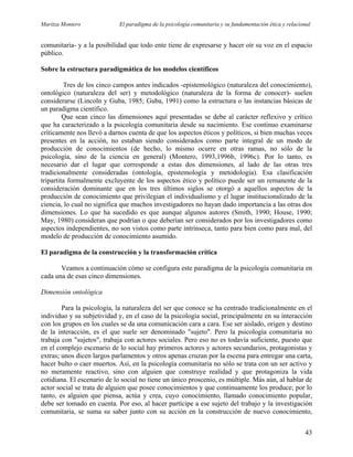 Maritza Montero El paradigma de la psicología comunitaria y su fundamentación ética y relacional
comunitaria- y a la posibilidad que todo ente tiene de expresarse y hacer oír su voz en el espacio
público.
Sobre la estructura paradigmática de los modelos científicos
Tres de los cinco campos antes indicados -epistemológico (naturaleza del conocimiento),
ontológico (naturaleza del ser) y metodológico (naturaleza de la forma de conocer)- suelen
considerarse (Lincoln y Guba, 1985; Guba, 1991) como la estructura o las instancias básicas de
un paradigma científico.
Que sean cinco las dimensiones aquí presentadas se debe al carácter reflexivo y crítico
que ha caracterizado a la psicología comunitaria desde su nacimiento. Ese continuo examinarse
críticamente nos llevó a darnos cuenta de que los aspectos éticos y políticos, si bien muchas veces
presentes en la acción, no estaban siendo considerados como parte integral de un modo de
producción de conocimientos (de hecho, lo mismo ocurre en otras ramas, no sólo de la
psicología, sino de la ciencia en general) (Montero, 1993,1996b, 1996c). Por lo tanto, es
necesario dar el lugar que corresponde a estas dos dimensiones, al lado de las otras tres
tradicionalmente consideradas (ontología, epistemología y metodología). Esa clasificación
tripartita formalmente excluyente de los aspectos ético y político puede ser un remanente de la
consideración dominante que en los tres últimos siglos se otorgó a aquellos aspectos de la
producción de conocimiento que privilegian el individualismo y el lugar institucionalizado de la
ciencia, lo cual no significa que muchos investigadores no hayan dado importancia a las otras dos
dimensiones. Lo que ha sucedido es que aunque algunos autores (Smith, 1990; House, 1990;
May, 1980) consideran que podrían o que deberían ser considerados por los investigadores como
aspectos independientes, no son vistos como parte intrínseca, tanto para bien como para mal, del
modelo de producción de conocimiento asumido.
El paradigma de la construcción y la transformación crítica
Veamos a continuación cómo se configura este paradigma de la psicología comunitaria en
cada una de esas cinco dimensiones.
Dimensión ontológica
Para la psicología, la naturaleza del ser que conoce se ha centrado tradicionalmente en el
individuo y su subjetividad y, en el caso de la psicología social, principalmente en su interacción
con los grupos en los cuales se da una comunicación cara a cara. Ese ser aislado, origen y destino
de la interacción, es el que suele ser denominado "sujeto". Pero la psicología comunitaria no
trabaja con "sujetos", trabaja con actores sociales. Pero eso no es todavía suficiente, puesto que
en el complejo escenario de lo social hay primeros actores y actores secundarios, protagonistas y
extras; unos dicen largos parlamentos y otros apenas cruzan por la escena para entregar una carta,
hacer bulto o caer muertos. Así, en la psicología comunitaria no sólo se trata con un ser activo y
no meramente reactivo, sino con alguien que construye realidad y que protagoniza la vida
cotidiana. El escenario de lo social no tiene un único proscenio, es múltiple. Más aún, al hablar de
actor social se trata de alguien que posee conocimientos y que continuamente los produce; por lo
tanto, es alguien que piensa, actúa y crea, cuyo conocimiento, llamado conocimiento popular,
debe ser tomado en cuenta. Por eso, al hacer partícipe a ese sujeto del trabajo y la investigación
comunitaria, se suma su saber junto con su acción en la construcción de nuevo conocimiento,
43
 