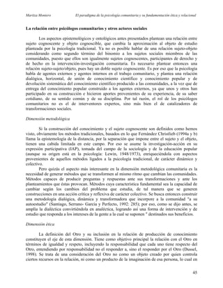 Maritza Montero El paradigma de la psicología comunitaria y su fundamentación ética y relacional
La relación entre psicólogos comunitarios y otros actores sociales
Los aspectos epistemológicos y ontológicos antes presentados plantean una relación entre
sujeto cognoscente y objeto cognoscible, que cambia la aproximación al objeto de estudio
planteada por la psicología tradicional. Ya no es posible hablar de una relación sujeto-objeto
considerando como segundo término del binomio a los sujetos sociales miembros de las
comunidades, puesto que ellos son igualmente sujetos cognoscentes, participantes de derecho y
de hecho en la intervención-investigación comunitaria. Es necesario plantear entonces una
relación sujeto-sujeto/objeto, pues hay un doble sujeto cognoscente. Es por eso que la psicología
habla de agentes externos y agentes internos en el trabajo comunitario, y plantea una relación
dialógica, horizontal, de unión de conocimiento científico y conocimiento popular y de
devolución sistemática del conocimiento científico producido a las comunidades, a la vez que de
entrega del conocimiento popular construido a los agentes externos, ya que unos y otros han
participado en su construcción e hicieron aportes provenientes de su experiencia, de su saber
cotidiano, de su sentido común y de su disciplina. Por tal razón, el rol de los psicólogos
comunitarios no es el de interventores expertos, sino más bien el de catalizadores de
transformaciones sociales.
Dimensión metodológica
Si la construcción del conocimiento y el sujeto cognoscente son definidos como hemos
visto, obviamente los métodos tradicionales, basados en lo que Fernández Christlieb (1994a y b)
llama la epistemología de la distancia, por la separación que impone entre el sujeto y el objeto,
tienen una cabida limitada en este campo. Por eso se asume la investigación-acción en su
expresión participativa (IAP), tomada del campo de la sociología y de la educación popular
(aunque su origen está en la psicología: Lewin, 1948/1973), enriqueciéndola con aspectos
provenientes de aquellos métodos ligados a la psicología tradicional, de carácter dinámico y
colectivo.
Pero quizás el aspecto más interesante en la dimensión metodológica comunitaria es la
necesidad de generar métodos que se transformen al mismo ritmo que cambian las comunidades.
Métodos capaces de producir preguntas y respuestas ante sus transformaciones y ante los
planteamientos que éstas provocan. Métodos cuya característica fundamental sea la capacidad de
cambiar según los cambios del problema que estudia, de tal manera que se generen
construcciones en una acción crítica y reflexiva de carácter colectivo. Se busca entonces construir
una metodología dialógica, dinámica y transformadora que incorpore a la comunidad "a su
autoestudio" (Santiago, Serrano- García y Perfecto, 1992: 285); por eso, como se dijo antes, se
amplía la dialéctica convirtiéndola en analéctica, logrando así una forma de intervención y de
estudio que responda a los intereses de la gente a la cual se suponen " destinados sus beneficios.
Dimensión ética
La definición del Otro y su inclusión en la relación de producción de conocimiento
constituyen el eje de esta dimensión. Tiene como objetivo principal la relación con el Otro en
términos de igualdad y respeto, incluyendo la responsabilidad que cada uno tiene respecto del
Otro, entendiendo por responsabilidad no el responder a, sino el responder por el Otro (Dussel,
1998). Se trata de una consideración del Otro no como un objeto creado por quien controla
ciertos recursos en la relación, ni como un producto de la imaginación de esa persona, lo cual en
45
 