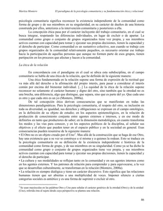 Maritza Montero El paradigma de la psicología comunitaria y su fundamentación ética y relacional
psicología comunitaria significa reconocer la existencia independiente de la comunidad como
forma de grupo y de sus miembros en su singularidad, en su carácter de dueños de una historia
construida por ellos, anteriores a la intervención comunitaria y posteriores a ella.
La concepción ética pasa por el carácter incluyente del trabajo comunitario, en el cual se
busca integrar, respetando las diferencias individuales, en lugar de excluir o de apartar. La
comunidad como grupo o conjunto de grupos organizados tiene voz propia, y sus miembros
activos cuentan con capacidad para tomar y ejecutar sus propias decisiones, tienen la capacidad y
el derecho de participar. Como comunidad es un sustantivo colectivo, aun cuando se trabaje con
grupos organizados de la comunidad relativamente pequeños, es necesario orientar ese trabajo
hacia la participación de aquellas personas que aunque no formen parte de esos grupos, tienen
partipación en los procesos que afectan y hacen a la comunidad.
La ética de la relación
En concordancia con el paradigma en el cual se ubica esta subdisciplina, en el campo
comunitario se habla de una ética de la relación, que he definido de la siguiente manera:
Una ética fundamentada en la relación supone una forma de expresión de la rectitud que
va más allá del derecho a la afirmación del propio interés, para pasar a considerar el interés
común por encima del bienestar individual. [...] La equidad de la ética de la relación supone
reconocer no solamente el carácter humano y digno del otro, sino también que la otredad no es
una brecha, una diferencia, algo que distingue, que separa, sino que es parte del yo. Que cada uno
es otro y que cada otro es un yo (Montero, 2000a).
De tal concepción ética derivan consecuencias que se manifiestan en todas las
dimensiones paradigmáticas. Para la psicología comunitaria, el respeto del otro, su inclusión en
toda su diversidad, su igualdad, sus derechos y obligaciones se expresan en el campo ontológico,
en la definición de su objeto de estudio; en los aspectos epistemológicos, en la relación de
producción de conocimiento conjunta entre agentes externos e internos, y en ese modo de
definirlos en tanto que productores de saber; en la dimensión metodológica, en cuanto transforma
los modos y las vías para conocer, y en los aspectos políticos de la disciplina, al señalar sus
objetivos y el efecto que pueden tener en el espacio público y en la sociedad en general. Esas
consecuencias pueden resumirse de la siguiente manera:
• El Otro no es un objeto creado por el Uno2
. Mas allá de la construcción que se haga de ese Otro,
hay una existencia que a su vez se construye a sí misma y a quienes la rodean. Esto se traduce en
la psicología comunitaria en su definición de la existencia independiente e histórica de la
comunidad como forma de grupo, y de sus miembros en su singularidad. Como ya se ha dicho la
comunidad como grupo o conjunto de grupos organizados tiene voz propia, y sus miembros
activos cuentan con capacidad para tomar y ejecutar sus propias decisiones, tienen la capacidad y
el derecho de participar.
• La cultura y sus modalidades se reflejan tanto en la comunidad y en sus agentes internos como
en los agentes externos. Y los patrones de relación para comprender y para equivocarse, a la vez
que se desarrollan culturalmente, se transforman en la relación (Montero, 2000a).
• La relación es siempre dialógica y tiene un carácter discursivo. Esto significa que las relaciones
humanas tienen que ser abiertas a una multiplicidad de voces. Imponer silencio a ciertas
categorías sociales es antiético y es una forma de suprimir o excluir al otro.
2
Se usan mayúsculas en las palabras Otro y Uno para señalar el carácter genérico de la otredad (Otro) y de la unidad
(Uno), referida ésta al sujeto desde cuya perspectiva se plantea una relación.
46
 