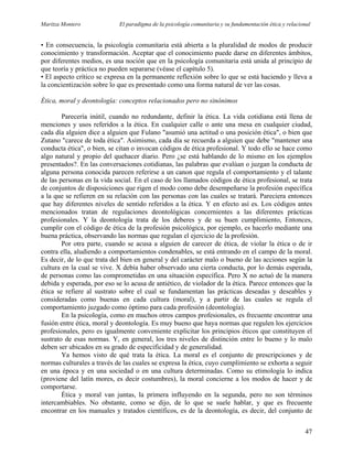 Maritza Montero El paradigma de la psicología comunitaria y su fundamentación ética y relacional
• En consecuencia, la psicología comunitaria está abierta a la pluralidad de modos de producir
conocimiento y transformación. Aceptar que el conocimiento puede darse en diferentes ámbitos,
por diferentes medios, es una noción que en la psicología comunitaria está unida al principio de
que teoría y práctica no pueden separarse (véase el capítulo 5).
• El aspecto crítico se expresa en la permanente reflexión sobre lo que se está haciendo y lleva a
la concientización sobre lo que es presentado como una forma natural de ver las cosas.
Ética, moral y deontología: conceptos relacionados pero no sinónimos
Parecería inútil, cuando no redundante, definir la ética. La vida cotidiana está llena de
menciones y usos referidos a la ética. En cualquier calle o ante una mesa en cualquier ciudad,
cada día alguien dice a alguien que Fulano "asumió una actitud o una posición ética", o bien que
Zutano "carece de toda ética". Asimismo, cada día se recuerda a alguien que debe "mantener una
conducta ética", o bien, se citan o invocan códigos de ética profesional. Y todo ello se hace como
algo natural y propio del quehacer diario. Pero ¿se está hablando de lo mismo en los ejemplos
presentados?. En las conversaciones cotidianas, las palabras que evalúan o juzgan la conducta de
alguna persona conocida parecen referirse a un canon que regula el comportamiento y el talante
de las personas en la vida social. En el caso de los llamados códigos de ética profesional, se trata
de conjuntos de disposiciones que rigen el modo como debe desempeñarse la profesión específica
a la que se refieren en su relación con las personas con las cuales se tratará. Pareciera entonces
que hay diferentes niveles de sentido referidos a la ética. Y en efecto así es. Los códigos antes
mencionados tratan de regulaciones deontológicas concernientes a las diferentes prácticas
profesionales. Y la deontología trata de los deberes y de su buen cumplimiento, Entonces,
cumplir con el código de ética de la profesión psicológica, por ejemplo, es hacerlo mediante una
buena práctica, observando las normas que regulan el ejercicio de la profesión.
Por otra parte, cuando se acusa a alguien de carecer de ética, de violar la ética o de ir
contra ella, aludiendo a comportamientos condenables, se está entrando en el campo de la moral.
Es decir, de lo que trata del bien en general y del carácter malo o bueno de las acciones según la
cultura en la cual se vive. X debía haber observado una cierta conducta, por lo demás esperada,
de personas como las comprometidas en una situación específica. Pero X no actuó de la manera
debida y esperada, por eso se lo acusa de antiético, de violador de la ética. Parece entonces que la
ética se refiere al sustrato sobre el cual se fundamentan las prácticas deseadas y deseables y
consideradas como buenas en cada cultura (moral), y a partir de las cuales se regula el
comportamiento juzgado como óptimo para cada profesión (deontología).
En la psicología, como en muchos otros campos profesionales, es frecuente encontrar una
fusión entre ética, moral y deontología. Es muy bueno que haya normas que regulen los ejercicios
profesionales, pero es igualmente conveniente explicitar los principios éticos que constituyen el
sustrato de esas normas. Y, en general, los tres niveles de distinción entre lo bueno y lo malo
deben ser ubicados en su grado de especificidad y de generalidad.
Ya hemos visto de qué trata la ética. La moral es el conjunto de prescripciones y de
normas culturales a través de las cuales se expresa la ética, cuyo cumplimiento se exhorta a seguir
en una época y en una sociedad o en una cultura determinadas. Como su etimología lo indica
(proviene del latín mores, es decir costumbres), la moral concierne a los modos de hacer y de
comportarse.
Ética y moral van juntas, la primera influyendo en la segunda, pero no son términos
intercambiables. No obstante, como se dijo, de lo que se suele hablar, y que es frecuente
encontrar en los manuales y tratados científicos, es de la deontología, es decir, del conjunto de
47
 