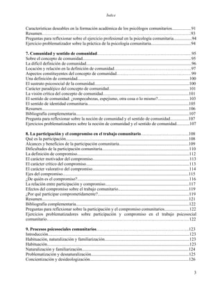 Índice
Características deseables en la formación académica de los psicólogos comunitarios..................91
Resumen………………………………………………………………………………………….93
Preguntas para reflexionar sobre el ejercicio profesional en la psicología comunitaria.................94
Ejercicio problematizador sobre la práctica de la psicología comunitaria.....................................94
7. Comunidad y sentido de comunidad………………………….…………………………..…95
Sobre el concepto de comunidad....................................................................................................95
La difícil definición de comunidad.................................................................................................96
Locación y relación en la definición de comunidad……………….……………………………..97
Aspectos constituyentes del concepto de comunidad……………….……………………………99
Una definición de comunidad.......................................................................................................100
El sustrato psicosocial de la comunidad.......................................................................................100
Carácter paradójico del concepto de comunidad..........................................................................101
La visión crítica del concepto de comunidad...............................................................................101
El sentido de comunidad: ¿rompecabezas, espejismo, otra cosa o lo mismo?.............................103
El sentido de identidad comunitaria.............................................................................................105
Resumen.......................................................................................................................................106
Bibliografía complementaria........................................................................................................107
Pregunta para reflexionar sobre la noción de comunidad y el sentido de comunidad.................107
Ejercicios problematizadores sobre la noción de comunidad y el sentido de comunidad............107
8. La participación y el compromiso en el trabajo comunitario……………………………108
Qué es la participación.................................................................................................................108
Alcances y beneficios de la participación comunitaria................................................................109
Dificultades de la participación comunitaria................................................................................110
La definición de compromiso.......................................................................................................112
El carácter motivador del compromiso.........................................................................................113
El carácter crítico del compromiso...............................................................................................113
El carácter valorativo del compromiso.........................................................................................114
Ejes del compromiso....................................................................................................................115
¿De quién es el compromiso?.......................................................................................................116
La relación entre participación y compromiso.............................................................................117
Efectos del compromiso sobre el trabajo comunitario.................................................................119
¿Por qué participar comprometidamente?....................................................................................119
Resumen.......................................................................................................................................121
Bibliografía complementaria........................................................................................................122
Preguntas para reflexionar sobre la participación y el compromiso comunitarios.......................122
Ejercicios problematizadores sobre participación y compromiso en el trabajo psicosocial
comunitario…………...…………………………………………………………………………122
9. Procesos psicosociales comunitarios……………………………………………………….123
Introducción..................................................................................................................................123
Habituación, naturalización y familiarización..............................................................................123
Habituación...................................................................................................................................123
Naturalización y familiarización..................................................................................................124
Problematización y desnaturalización..........................................................................................125
Concientización y desideologización...........................................................................................126
3
 