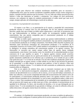 Maritza Montero El paradigma de la psicología comunitaria y su fundamentación ética y relacional
reglas a seguir para observar una conducta moralmente intachable, pero no necesaria y
completamente ética, pues las normas socialmente aceptables pueden excluir ciertas categorías o
grupos, o pueden permitir prácticas que los lesionen. A la vez, todo esto refleja una posición ética
anterior a ellas que determina su sentido y orientación. Los códigos de ética profesional,
entonces, son conjuntos de reglas de conducta pertenecientes al orden moral que caen en el
campo, siempre aplicado, de la deontología o teoría de los deberes.
La coautoría y la propiedad del conocimiento
El respeto a ese Otro y a su participación en la autoría y propiedad del conocimiento
producido muestra el carácter ético de este paradigma. De los tres aspectos anteriormente
descritos, queda claro que al haber un doble sujeto cognoscente o, más bien, al reconocerse que
los que tradicionalmente se definían como sujetos de investigación también producen
conocimiento, hay una autoría compartida para el conocimiento producido en el trabajo
comunitario (véase el capítulo 6).
Al haber un doble sujeto cognoscente -puesto que quienes tradicionalmente se definían
como sujetos de investigación también producen conocimiento- hay una autoría compartida para
el conocimiento producido en el trabajo comunitario. Fals Borda (1985) describe la práctica que
denomina como devolución sistemática del conocimiento producido a los miembros de la
comunidad; Goncalves de Freitas (1997) señala también la necesidad de su complemento lógico
(y dialógico): la entrega sistemática del conocimiento popular a los agentes externos. Ese
intercambio es necesario por cuanto aunque ambos tipos de agentes hayan trabajado
conjuntamente, como hemos visto muchas veces, los miembros de la comunidad pueden no tener
conciencia de lo que significa su aporte. Y a algunos agentes externos puede ocurrirles
exactamente lo mismo respecto de ese aporte proveniente de la comunidad. Esa coautoría debe
quedar claramente establecida en los informes que se produzcan, en el sentido de que se debe
citar quién hizo qué. Y si se trata de un artículo o de una obra académica producida a partir de un
trabajo realizado por un agente externo, se debe señalar en esa obra lo que hicieron las personas
de la comunidad, y se debe obtener su permiso para publicar, si bien el artículo o libro será
producido por el agente externo. Y si el análisis ha sido construido en colaboración, entonces la
coautoría debe ser obligatoria.
Éste es un aspecto de carácter ético, pues es necesario reconocer que no todos los
productos de la intervención-investigación comunitaria provienen del campo científico. El
contexto de descubrimiento no es exclusivo de la ciencia, y en el caso del trabajo comunitario, al
haber una reflexión y una acción compartida derivadas del reconocimiento del carácter activo de
los participantes, el conocimiento producido pertenece tanto a los agentes externos como a los
agentes internos (miembros de la comunidad) y es, por lo tanto, propiedad de ambos y debe servir
a unos y a otros. Esta consideración de los miembros de la comunidad como coproductores es no
sólo un ejercicio del respeto que se debe tener por el Otro, sino además el reconocimiento de su
igualdad en la diferencia. Es decir, está investido de derechos, a la vez que distinguido por su
carácter único. Y es tal consideración la que permite el diálogo, así como la reflexión crítica en
ambas direcciones: del agente externo hacia los internos, y viceversa.
Dimensión política
El carácter y la finalidad del conocimiento producido, así como su ámbito de aplicación y
sus efectos sociales, configuran el carácter político de la acción comunitaria. La política se refiere
48
 