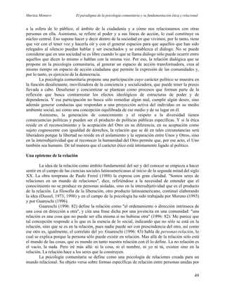 Maritza Montero El paradigma de la psicología comunitaria y su fundamentación ética y relacional
a la esfera de lo público, al ámbito de la ciudadanía y a cómo nos relacionamos con otras
personas en ella. Asimismo, se refiere al poder y a sus líneas de acción, lo cual constituye su
núcleo central. Eso supone hacer y decir dentro de la sociedad en que vivimos; por lo tanto, tiene
que ver con el tener voz y hacerla oír y con el generar espacios para que aquellos que han sido
relegados al silencio puedan hablar y ser escuchados y se establezca el diálogo. No se puede
considerar que en una sociedad se es libre cuando lo que se llama diálogo sólo puede ocurrir entre
aquellos que dicen lo mismo o hablan con la misma voz. Por eso, la relación dialógica que se
propone en la psicología comunitaria, al generar un espacio de acción transformadora, crea al
mismo tiempo un espacio de acción ciudadana que permite la expresión de las comunidades y,
por lo tanto, es ejercicio de la democracia.
La psicología comunitaria propone una participación cuyo carácter político se muestra en
la función desalienante, movilizadora de la conciencia y socializadora, que puede tener la praxis
llevada a cabo. Desalienar y concientizar se plantean como procesos que forman parte de la
reflexión que busca contrarrestar los efectos ideológicos de estructuras de poder y de
dependencia. Y esa participación no busca sólo remediar algún mal, cumplir algún deseo, sino
además generar conductas que respondan a una proyección activa del individuo en su medio
ambiente social, así como una concepción equilibrada de ese medio y de su lugar en él.
Asimismo, la generación de conocimiento y el respeto a la diversidad tienen
consecuencias políticas y pueden ser el producto de políticas públicas específicas. Y si la ética
reside en el reconocimiento y la aceptación del Otro en su diferencia, en su aceptación como
sujeto cognoscente con igualdad de derechos, la relación que se dé en tales circunstancias será
liberadora porque la libertad no reside en el aislamiento y la separación entre Unos y Otros, sino
en la intersubjerividad que al reconocer la humanidad del Otro permite que, por ese acto, el Uno
también sea humano. De tal manera que el carácter ético está íntimamente ligado al político.
Una episteme de la relación
La idea de la relación como ámbito fundamental del ser y del conocer se empieza a hacer
sentir en el campo de las ciencias sociales latinoamericanas al inicio de la segunda mitad del siglo
XX. La obra temprana de Paulo Freiré (1988) la expresa con gran claridad. "Somos seres de
relaciones en un mundo de relaciones", dice, refiriéndose a la necesidad de entender que el
conocimiento no se produce en personas aisladas, sino en la intersubjetividad que es el producto
de la relación. La filosofía de la liberación, otro producto latinoamericano, continuó elaborando
la idea (Dussel, 1973; 1998) y en el campo de la psicología ha sido trabajada por Moreno (1993)
y por Guareschi (1996).
Guareschi (1996: 82) define la relación como "el ordenamiento o dirección intrínseca de
una cosa en dirección a otra", y cita una frase dicha por una jovencita en una comunidad: "una
relación es una cosa que no puede ser ella misma si no hubiese otra" (1996: 82). Me parece que
tal concepción responde a lo que es la esencia de lo social, indicando que no sólo se está en la
relación, sino que se es en la relación, pues nadie puede ser con prescindencia del otro, así como
ese otro es, igualmente, el correlato del yo. Guareschi (1996: 83) habla de personas-relación, lo
cual se explica porque la persona sólo puede existir en relación. Mas allá de la relación sólo está
el mundo de las cosas, que es mundo en tanto nuestra relación con él lo define. La no relación es
el vacío, la nada. Pero iré más allá: ni la cosa, ni el nombre, ni yo ni tú, existen sino en la
relación. La relación hace a los seres que la construyen.
La psicología comunitaria se define como una psicología de relaciones creada para un
mundo relacional. Su objeto versa sobre formas específicas de relación entre personas unidas por
49
 