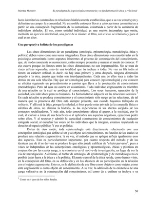 Maritza Montero El paradigma de la psicología comunitaria y su fundamentación ética y relacional
lazos identitarios construidos en relaciones históricamente establecidas, que a su vez construyen y
delimitan un campo: la comunidad. No es posible entonces llevar a cabo acciones comunitarias a
partir de una concepción fragmentaria de la comunidad, construida a partir de la sumatoria de
individuos aislados. El ser, como entidad individual, es una noción incompleta que omite,
mediante un ejercicio intelectual, una parte de sí mismo: el Otro, con el cual se relaciona y para el
cual es un alter.
Una perspectiva holista de los paradigmas
Las cinco dimensiones de un paradigma (ontología, epistemología, metodología, ética y
política) deben verse como una suma integradora. Esas cinco dimensiones son consideradas en la
psicología comunitaria como aspectos inherentes al proceso de construcción del conocimiento,
que, de modo consciente o inconsciente, están siempre presentes y marcan el modo de conocer. Y
eso ocurre porque los límites entre las cinco dimensiones no son impermeables. No se trata de
cinco esferas separadas, sino de una totalidad que las incluye a todas. No van en fila india ni
tienen un carácter ordinal, es decir, no hay unas primero y otras después, ninguna dimensión
precede a la otra, puesto que todas son interdependientes. Cada una de ellas toca a todas las
demás en una sola relación. Hay que ser (ontología) para conocer (epistemología) y ese conocer
se efectúa siguiendo un procedimiento o camino que lleva a la producción de conocimiento
(metodología). Pero tal cosa no ocurre en aislamiento. Todo individuo cognoscente es miembro
de una relación en la cual se produce el conocimiento. Los seres humanos, separados de la
sociedad, son individuos pero no humanos. La humanidad se adquiere en las relaciones sociales.3
En cada relación se produce conocimiento y el conocimiento sólo surge en las relaciones, de tal
manera que la presencia del Otro está siempre presente, aun cuando hayamos trabajado en
solitario. Y allí está la ética, porque la soledad, si bien puede estar privada de la compañía física o
afectiva de otros, no elimina la historia, ni las experiencias ni los afectos surgidos de los
contactos socializadores. Y más aún, todo conocimiento afecta al grupo, a la sociedad, por lo
cual, al excluir a éstos de sus beneficios o al aplicarles sus aspectos negativos, ejercemos poder
sobre ellos. Y al respetar y admitir la capacidad constructora de conocimientos de cualquier
categoría social, al escuchar las voces de los individuos que la integran, estamos respetando su
derecho al espacio público. Y eso es política.
Dicho de otro modo, toda epistemología está directamente relacionada con una
concepción ontológica que define al ser y al objeto del conocimiento, en función de los cuales se
produce una relación cognoscitiva. A su vez, el método que se aplique refleja igualmente esos
dos aspectos. Esto es particularmente importante, por cuanto respecto del método y de las
técnicas que de él se derivan se produce lo que sólo puedo calificar de "efecto perverso", pues a
veces se independiza de las concepciones ontológicas y epistemológicas, éticas y políticas en
conjunción con las cuales surge, y se convierte en el motivo de investigación, en lugar de ser la
vía de investigación. Asimismo, al hablar de ontología, de epistemología y de metodología no es
posible dejar fuera a la ética y a la política. El punto central de la ética reside, como hemos visto,
en la concepción del Otro, en su definición y en los alcances de su participación en la relación
con el sujeto cognoscente. Esto es, en la definición de ese Otro como objeto o como sujeto, como
ente cognoscente o como objeto de conocimiento. A su vez, la admisión de la existencia de una
carga valorativa en la construcción del conocimiento, así como de a quiénes se incluye o se
3
Como es el caso de los niños ferales.
50
 