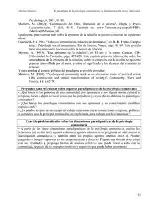 Maritza Montero El paradigma de la psicología comunitaria y su fundamentación ética y relacional
Psychology, 6, 2001, 81-98.
Montero, M. (2002): "Construcción del Otro, liberación de sí mismo", Utopía y Praxis
Latinoamericana, 7 (16), 41-51. También en: www.filonenos.org/utopial6/PDF-,
/Maritza20Montero.pdf.
Igualmente, para conocer más sobre la episteme de la relación se pueden consultar las siguientes
obras:
Guareschi, P. (1996): "Relacoes comunitarias, relacoes de dominacao", en R. H. Freitas Campos
(org.), Psicología social comunitaria, Río de Janeiro, Vozes, págs. 81-99. Este artículo
tiene una interesante discusión sobre la noción de relación.
Moreno, A. (1993): "Una episteme de la relación", en El aro y la trama. Caracas, CIP-
Universidad de Carabobo, págs. 427-428. Este capítulo presenta información sobre los
antecedentes de la episteme de la relación, sobre su conexión con la noción de episteme
popular desarrollada por el autor, y sobre el significado y los alcances del concepto de
relación.
Y para ampliar el aspecto político del paradigma es posible consultar:
Montero, M. (1998): "Psychosocial community work as an alternative mode of political action
(The construction and critical transformation of society)", Community, Work and
Family, 1 (1), 65-78.
Preguntas para reflexionar sobre aspectos paradigmáticos de la psicología comunitaria
• ¿Qué hacer si las personas de una comunidad, por ignorancia o por alguna norma cultural o
religiosa, hacen o dejan de hacer cosas que las perjudican y cuyos efectos dañinos los psicólogos
conocemos?
• ¿Qué hacen los psicólogos comunitarios con sus opiniones y su conocimiento científico
especializado?
• ¿Es posible aceptar en un equipo de trabajo a personas cuyas convicciones religiosas, políticas
o culturales sean la principal motivación, no explicitada, para trabajar con la comunidad?
Ejercicio problematizador sobre las dimensiones paradigmáticas de la psicología
comunitaria
• A partir de las cinco dimensiones paradigmáticas de la psicología comunitaria, analice las
relaciones que se dan entre agentes externos y agentes internos en un programa de intervención o
investigación comunitaria, y también entre los propios agentes internos entre sí. Plantee
preguntas y busque respuestas en su comportamiento y discurso. Prepare una síntesis descriptiva
con sus resultados y proponga formas de análisis reflexivo que pueda llevar a cabo con la
comunidad, respecto de los aspectos positivos y negativos que pueda haber encontrado.
53
 