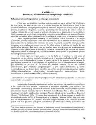 Maritza Montero Influencias y desarrollos teóricos en la psicología comunitaria
CAPÍTULO 4
Influencias y desarrollos teóricos en la psicología comunitaria
Influencias teóricas tempranas en la psicología comunitaria
¿Cómo hace una disciplina científica naciente para tener apoyo teórico? ¿De dónde saca
los conceptos y las explicaciones que le permitan interpretar las experiencias a partir de las
cuales se desarrolla?. Estas preguntas se parecen a la inútil disquisición filosófica sobre qué fue
primero, si el huevo o la gallina, universal1
que forma parte del acervo del sentido común en
muchas culturas, de no ser porque al enfocar esta rama de la psicología en su perspectiva
histórica vemos que la psicología comunitaria, como otras ramas del saber, no surge en el ámbito
científico plenamente adulta, ni como Atenea, armada ya de lanza, casco, yelmo y conocimiento.
Una de las preocupaciones internas y a la vez objeto de críticas externas en la psicología
comunitaria, durante sus primeros veinte años de existencia, fue la aparente ausencia de teorías
propias (ésa era la preocupación interna) o de teoría en general (acusación externa). Ambas
posiciones eran explicables, puesto que en los años setenta y ochenta se trataba de una
subdisciplina naciente. Tan nueva que en muchos casos era desconocida académicamente
(figuraba en muy pocos pensa de estudio), e incluso a comienzos de los noventa, en algunos
importantes centros de investigación y docencia europeos había quienes se preguntaban qué era
eso de la psicología comunitaria.
En primer lugar, su origen, como ya se ha dicho en el capítulo 1, está unido al
descontento con las prácticas habituales a principios de la segunda mitad del siglo XX por parte
de ciertas ramas de la psicología ligadas a la transformación de las personas y de la sociedad: la
psicología de la educación, la psicología social, la psicología clínica. Ramas éstas que se ocupan,
por definición, de procesos en los cuales las personas cambian, ya sea por adquirir
conocimientos, por desarrollar comportamientos o por recibir tratamientos y pautas
socializadoras que las definen como miembros específicos de determinadas categorías sociales
(alfabetizadas-analfabetas, cultas-incultas, normales-anormales, sanas-enfermas, libres-
dependientes, pertenecientes-excluidas, y así sucesivamente).
Aspectos teóricos provenientes de conceptos psicosociales atributivos relacionados con procesos
psicosociales comunitarios
En sus inicios, la psicología comunitaria analizó los procesos psicosociales que conducen
a las transformaciones sociales, ambientales y personales requeridas para satisfacer las
necesidades comunitarias y fomentar el desarrollo de la comunidad. Estudió también aquellos
procesos que pueden bloquear, impedir o disminuir esos esfuerzos. Para la época (fines de los
sesenta en los Estados Unidos, años setenta en América latina), las teorías del locus de control
(Rotter, 1966; Lefcourt, 1976, 1981, entre diversos autores), de la desesperanza o la indefensión
aprendida (Seligman, 1975), de la autoeficacia y su bloqueo (Bandura, 1978), para mencionar
sólo las más relevantes en esa corriente, describían comportamientos en los cuales las personas
podían caer en la pasividad y la apatía, considerando que entre sus acciones y el resultado o la
1
Me refiero al tipo de problemas, muy frecuentes en la escolástica medieval, consistentes en nociones genéricas o
entidades abstractas, cuyo estatus ontológico era indeterminado y que daban lugar a problemas absurdos tales como,
por ejemplo, tratar de saber cuántos ángeles cabrían en la cabeza de un alfiler.
54
 