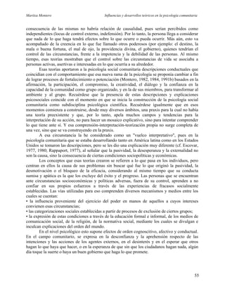 Maritza Montero Influencias y desarrollos teóricos en la psicología comunitaria
consecuencia de las mismas no habría relación de causalidad, pues serían percibidos como
independientes (locus de control externo, indefensión). Por lo tanto, la persona llega a considerar
que nada de lo que haga tendrá efectos sobre lo que ocurre o pueda ocurrir. Más aún, esto va
acompañado de la creencia en lo que fue llamado otros poderosos (por ejemplo: el destino, la
mala o buena fortuna, el mal de ojo, la providencia divina, el gobierno), quienes tendrían el
control de las circunstancias, frente a la impotencia y la debilidad de las personas. Al mismo
tiempo, esas teorías mostraban que el control sobre las circunstancias de vida se asociaba a
personas activas, asertivas e interesadas en lo que ocurría a su alrededor.
Esas teorías aportaron a la psicología social comunitaria descripciones conductuales que
coincidían con el comportamiento que esa nueva rama de la psicología se proponía cambiar a fin
de lograr procesos de fortalecimiento o potenciación (Montero, 1982, 1984, 1991b) basados en la
afirmación, la participación, el compromiso, la creatividad, el diálogo y la confianza en la
capacidad de la comunidad como grupo organizado, y en la de sus miembros, para transformar al
ambiente y al grupo. Recuérdese que la presencia de estas descripciones y explicaciones
psicosociales coincide con el momento en que se inicia la construcción de la psicología social
comunitaria como subdisciplina psicológica científica. Recuérdese igualmente que en esos
momentos comienza a construirse, desde muy diversos ámbitos, una praxis para la cual no había
una teoría preexistente y que, por lo tanto, apela muchos campos y tendencias para la
interpretación de su acción, no para hacer un mosaico explicativo, sino para intentar comprender
lo que tiene ante sí. Y esa comprensión-interpretación-teorización propia no surge completa de
una vez, sino que se va construyendo en la praxis.
A esa circunstancia la he considerado como un "vuelco interpretativo", pues en la
psicología comunitaria que se estaba desarrollando tanto en América latina como en los Estados
Unidos se tomaron las descripciones, pero se les dio una explicación muy diferente (cf. Escovar,
1977, 1980; Rappaport, 1977), al señalar que la pasividad, la desesperanza y la externalidad no
son la causa, sino la consecuencia de ciertas condiciones sociopolíticas y económicas.
Los conceptos que esas teorías crearon se refieren a lo que pasa en los individuos, pero
centran en ellos la causa de sus problemas sin buscar qué fue lo que originó la pasividad, la
desmotivación o el bloqueo de la eficacia, considerando al mismo tiempo que su conducta
sumisa y apática es la que los excluye del éxito y el progreso. Las personas que se encuentran
ante circunstancias socioeconómicas y políticas adversas, fuera de su control, aprenden a no
confiar en sus propios esfuerzos a través de las experiencias de fracasos socialmente
establecidas. Las vías utilizadas para eso comprenden diversos mecanismos y medios entre los
cuales se cuentan:
• la influencia proveniente del ejercicio del poder en manos de aquellos a cuyos intereses
convienen esas circunstancias;
• las categorizaciones sociales establecidas a partir de procesos de exclusión de ciertos grupos;
• la expresión de estas condiciones a través de la educación formal e informal, de los medios de
comunicación social, de la religión, de la normativa social, mediante los cuales se divulgan e
inculcan explicaciones del orden del mundo.
En el nivel psicológico esto supone efectos de orden cognoscitivo, afectivo y conductual.
En el campo comunitario, se expresa en la desconfianza y la aprehensión respecto de las
intenciones y las acciones de los agentes externos, en el desinterés y en el esperar que otros
hagan lo que haya que hacer, o en la esperanza de que sin que los ciudadanos hagan nada, algún
día toque la suerte o haya un buen gobierno que haga lo que promete.
55
 