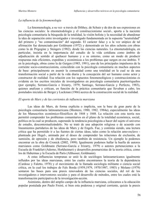 Maritza Montero Influencias y desarrollos teóricos en la psicología comunitaria
La influencia de la fenomenología
La fenomenología, a su vez -a través de Dilthey, de Schutz y de dos de sus expresiones en
las ciencias sociales: la etnometodología y el construccionismo social-, aporta a la naciente
psicología comunitaria la búsqueda de la totalidad, la visión holista y la necesidad de abandonar
la idea de separación entre investigador e investigado fundamentada en la supuesta "neutralidad"
del primero y "no contaminación" del segundo. El carácter falaz y a la vez utópico de tal
afirmación fue denunciado por Goldmann (1972) y demostrado en los años ochenta con obras
como la de Prigogine y Stengers (1982), desde las ciencias naturales. La etnometodología, en
particular, insistía en la importancia del estudio de la vida cotidiana como ámbito de
adjudicación de sentido al quehacer humano y a su entorno, como un modo de producir
respuestas más eficientes, expeditas y económicas a los problemas que surgen en ese ámbito. Y
en la psicología, obras como la de Gergen (1985, 1991), uno de los principales impulsores de la
corriente socio-construccionista, coincidirán con la psicología comunitaria en muchos aspectos
de base: principalmente en asumir la comunidad como una totalidad en la cual se da una
transformación social a partir de la vida diaria y la concepción del ser humano como actor y
constructor de realidad. Esa relación con los supuestos fenomenológicos y construccionistas es
evidente en los escritos iniciales de investigadores en psicología comunitaria puertorriqueños
(por ejemplo; Serrano-García e Irizarry, 1979; Santiago, Serrano-García y Perfecto, 1983),
quienes analizan y critican, en función de la práctica comunitaria que llevaban a cabo, los
postulados iniciales de Berger y Luckman (1966) acerca de la construcción social de la realidad.
El aporte de Marx y de las corrientes de influencia marxiana
Las ideas de Marx, de forma explícita o implícita, son la base de gran parte de la
psicología comunitaria latínoamericana (Montero, 1980, 1982, 1984a), especialmente las ideas
de los Manuscritos económico-filosóficos de 1844 y 1848. La relación con esta teoría nos
permitió comprender los problemas comunitarios en el plano de la totalidad económica, social,
política en la cual se producen, superando la tendencia psicologista a hacer del sujeto el universo
de estudio, descontextualizándolo. No se trató de una adopción religiosa o de acuerdo con
lineamientos partidarios de las ideas de Marx y de Engels. Fue, y continúa siendo, una lectura
crítica que ha permitido ir a las fuentes de ciertas ideas, tales como la relación amo-esclavo -
planteada por Hegel-, animada por el deseo de comprender las relaciones de exclusión, de
sumisión, de opresión y de obediencia, pero también de resistencia. Un ejemplo lo podemos
encontrar en la obra de Cronick (2002, 1999). Igualmente podemos hallar la huella de autores
marxianos como Goldmann (Serrano-García e Irizarry, 1979) o autores pertenecientes a la
Escuela de Frankfurt (Adorno, Horkheimer) y desarrollos posmarxistas de la teoría crítica, como
los de Habermas y la Escuela de París (Althusser, Goldmann).
A estas influencias tempranas se unió la de sociólogos latinoamericanos igualmente
influidos por las ideas marxianas, entre las cuales encontramos la teoría de la dependencia
(Cardoso y Faletto, 1978) y el movimiento de la llamada sociología militante o ciencia social
crítica, en la cual los trabajos de Fals Borda (1959,1979, 1970/1987, 1985) y Molano (1979)
sentaron las bases para una praxis renovadora de las ciencias sociales, del rol de los
investigadores e interventores sociales y para el desarrollo de métodos, entre los cuales está la
transformación participativa de la investigación-acción.
Asimismo, dentro del amplio campo de la influencia marxiana, colocamos a la educación
popular postulada por Paulo Freiré, si bien esta poderosa y original corriente, quizás la praxis
56
 
