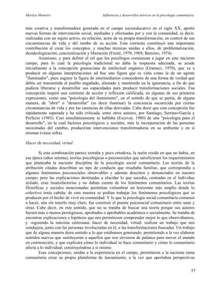 Maritza Montero Influencias y desarrollos teóricos en la psicología comunitaria
más creativa y transformadora generada en el campo socioeducativo en el siglo XX, aportó
nuevas formas de intervención social, mediadas y efectuadas por y con la comunidad, es decir,
realizadas con un sujeto activo, en relación, actor de su propia transformación, en control de sus
circunstancias de vida y del rumbo de su acción. Esta corriente constituyó una importante
contribución al crear los conceptos, y muchas técnicas unidas a ellos, de problematización,
desideologización, concientización y liberación (Freiré, 1970, 1969; Barreiro, 1974).
Asimismo, y para definir el rol que los psicólogos comienzan a jugar en este naciente
campo, para lo cual la psicología tradicional no daba la respuesta adecuada, se acude
inicialmente a la concepción gramsciana de intelectual orgánico (Gramsci, 1970), que va a
producir en algunas interpretaciones ad hoc una figura que es vista como la de un agente
"iluminador", pues sugiere la figura de intermediarios conocedores de una forma de verdad que
debía ser transmitida al pueblo engañado, alienado y mantenido en la ignorancia, a fin de que
pudiera liberarse y desarrollar sus capacidades para producir transformaciones sociales. Esa
concepción inspiró una corriente de acción y reflexión calificada, en algunas de sus primeras
expresiones, como una "psicología del iluminismo", en el sentido de que se partía, de alguna
manera, de "abrir" o "desarrollar" (es decir iluminar) la conciencia oscurecida por ciertas
circunstancias de vida y por las carencias de ellas derivadas. Cabe decir que esta concepción fue
rápidamente superada y ha sido criticada, entre otros autores, por Santiago, Serrano-García y
Perfecto (1983). Casi simultáneamente se hablaba (Escovar, 1980) de una "psicología para el
desarrollo", en la cual factores psicológicos y sociales, más la incorporación de las personas
necesitadas del cambio, producirían intervenciones transformadoras en su ambiente y en sí
mismas (véase infra).
Hacer de necesidad, virtud
Si esta combinación parece extraña y poco ortodoxa, la razón reside en que no había, en
esa época (años setenta), teorías psicológicas o psicosociales que satisficiesen los requerimientos
que planteaba la naciente disciplina de la psicología social comunitaria. Las teorías de la
atribución citadas describían un tipo de conducta que resultaba familiar, que correspondía a
algunos fenómenos psicosociales observables y además descritos y denunciados en nuestro
campo; pero las explicaciones destinadas a elucidar lo que sucedía, centradas en el individuo
aislado, eran insatisfactorias y no daban cuenta de los fenómenos comunitarios. Las teorías
filosóficas y sociales mencionadas permitían vislumbrar un horizonte más amplio donde lo
colectivo tenía cabida; de esta manera se podían trabajar los fenómenos psicológicos que se
producen por el hecho de vivir en comunidad. Y lo que la psicología social comunitaria comenzó
a hacer, aún sin tenerlo muy claro, fue construir el puente psicosocial comunitario entre unas y
otras. Cabe decir, en este sentido, que no se trataba de buscar una teoría porque sus autores
fuesen más o menos prestigiosos, aprobados o aprobables académica o socialmente. Se trataba de
encontrar explicaciones e hipótesis que nos permitiesen comprender mejor lo que observábamos,
y -siguiendo la máxima cartesiana: hacer de necesidad, virtud- realizar un trabajo que nos
condujera, junto con las personas involucradas en él, a las transformaciones buscadas. Un trabajo
que de alguna manera diera sentido a lo que estábamos generando, permitiendo a la vez elaborar
sentidos nuevos que sustituyeran a aquellos que nos sirvieron de palanca para mover el mundo
en construcción, y que explicara cómo lo individual se hace comunitario y cómo lo comunitario
afecta a lo individual, construyéndose a sí mismo.
Esas concepciones, unidas a la experiencia en el campo, permitieron a la naciente rama
comunitaria crear su propia plataforma de lanzamiento, a la vez que aportaban perspectivas
57
 
