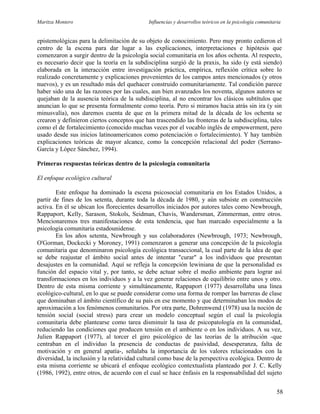Maritza Montero Influencias y desarrollos teóricos en la psicología comunitaria
epistemológicas para la delimitación de su objeto de conocimiento. Pero muy pronto cedieron el
centro de la escena para dar lugar a las explicaciones, interpretaciones e hipótesis que
comenzaron a surgir dentro de la psicología social comunitaria en los años ochenta. Al respecto,
es necesario decir que la teoría en la subdisciplina surgió de la praxis, ha sido (y está siendo)
elaborada en la interacción entre investigación práctica, empírica, reflexión crítica sobre lo
realizado concretamente y explicaciones provenientes de los campos antes mencionados (y otros
nuevos), y es un resultado más del quehacer construido comunitariamente. Tal condición parece
haber sido una de las razones por las cuales, aun bien avanzados los noventa, algunos autores se
quejaban de la ausencia teórica de la subdisciplina, al no encontrar los clásicos subtítulos que
anuncian lo que se presenta formalmente como teoría. Pero si miramos hacia atrás sin ira (y sin
minusvalía), nos daremos cuenta de que en la primera mitad de la década de los ochenta se
crearon y definieron ciertos conceptos que han trascendido las fronteras de la subdisciplina, tales
como el de fortalecimiento (conocido muchas veces por el vocablo inglés de empowerment, pero
usado desde sus inicios latinoamericanos como potenciación o fortalecimiento). Y hay también
explicaciones teóricas de mayor alcance, como la concepción relacional del poder (Serrano-
García y López Sánchez, 1994).
Primeras respuestas teóricas dentro de la psicología comunitaria
El enfoque ecológico cultural
Este enfoque ha dominado la escena psicosocial comunitaria en los Estados Unidos, a
partir de fines de los setenta, durante toda la década de 1980, y aún subsiste en construcción
activa. En él se ubican los florecientes desarrollos iniciados por autores tales como Newbrough,
Rappaport, Kelly, Sarason, Stokols, Seidman, Chavis, Wandersman, Zimmerman, entre otros.
Mencionaremos tres manifestaciones de esta tendencia, que han marcado especialmente a la
psicología comunitaria estadounidense.
En los años setenta, Newbrough y sus colaboradores (Newbrough, 1973; Newbrough,
O'Gorman, Dockecki y Moroney, 1991) comenzaron a generar una concepción de la psicología
comunitaria que denominaron psicología ecológica transaccional, la cual parte de la idea de que
se debe reajustar el ámbito social antes de intentar "curar" a los individuos que presentan
desajustes en la comunidad. Aquí se refleja la concepción lewiniana de que la personalidad es
función del espacio vital y, por tanto, se debe actuar sobre el medio ambiente para lograr así
transformaciones en los individuos y a la vez generar relaciones de equilibrio entre unos y otro.
Dentro de esta misma corriente y simultáneamente, Rappaport (1977) desarrollaba una línea
ecológico-cultural, en lo que se puede considerar como una forma de romper las barreras de clase
que dominaban el ámbito científico de su país en ese momento y que determinaban los modos de
aproximación a los fenómenos comunitarios. Por otra parte, Dohrenwend (1978) usa la noción de
tensión social (social stress) para crear un modelo conceptual según el cual la psicología
comunitaria debe plantearse como tarea disminuir la tasa de psicopatología en la comunidad,
reduciendo las condiciones que producen tensión en el ambiente o en los individuos. A su vez,
Julien Rappaport (1977), al torcer el giro psicológico de las teorías de la atribución -que
centraban en el individuo la presencia de conductas de pasividad, desesperanza, falta de
motivación y en general apatía-, señalaba la importancia de los valores relacionados con la
diversidad, la inclusión y la relatividad cultural como base de la perspectiva ecológica. Dentro de
esta misma corriente se ubicará el enfoque ecológico contextualista planteado por J. C. Kelly
(1986, 1992), entre otros, de acuerdo con el cual se hace énfasis en la responsabilidad del sujeto
58
 