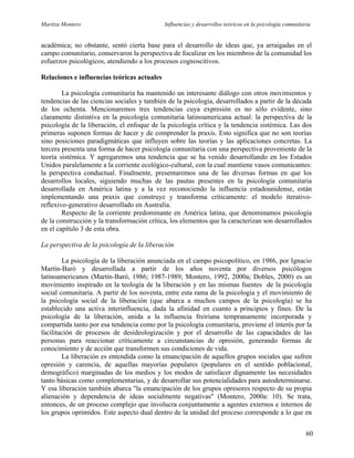 Maritza Montero Influencias y desarrollos teóricos en la psicología comunitaria
académica; no obstante, sentó cierta base para el desarrollo de ideas que, ya arraigadas en el
campo comunitario, conservaron la perspectiva de focalizar en los miembros de la comunidad los
esfuerzos psicológicos, atendiendo a los procesos cognoscitivos.
Relaciones e influencias teóricas actuales
La psicología comunitaria ha mantenido un interesante diálogo con otros movimientos y
tendencias de las ciencias sociales y también de la psicología, desarrollados a partir de la década
de los ochenta. Mencionaremos tres tendencias cuya expresión es no sólo evidente, sino
claramente distintiva en la psicología comunitaria latinoamericana actual: la perspectiva de la
psicología de la liberación, el enfoque de la psicología crítica y la tendencia sistémica. Las dos
primeras suponen formas de hacer y de comprender la praxis. Esto significa que no son teorías
sino posiciones paradigmáticas que influyen sobre las teorías y las aplicaciones concretas. La
tercera presenta una forma de hacer psicología comunitaria con una perspectiva proveniente de la
teoría sistémica. Y agregaremos una tendencia que se ha venido desarrollando en los Estados
Unidos paralelamente a la corriente ecológico-cultural, con la cual mantiene vasos comunicantes:
la perspectiva conductual. Finalmente, presentaremos una de las diversas formas en que los
desarrollos locales, siguiendo muchas de las pautas presentes en la psicología comunitaria
desarrollada en América latina y a la vez reconociendo la influencia estadounidense, están
implementando una praxis que construye y transforma críticamente: el modelo iterativo-
reflexivo-generativo desarrollado en Australia.
Respecto de la corriente predominante en América latina, que denominamos psicología
de la construcción y la transformación crítica, los elementos que la caracterizan son desarrollados
en el capítulo 3 de esta obra.
La perspectiva de la psicología de la liberación
La psicología de la liberación anunciada en el campo psicopolítico, en 1986, por Ignacio
Martín-Baró y desarrollada a partir de los años noventa por diversos psicólogos
latinoamericanos (Martín-Baró, 1986; 1987-1989; Montero, 1992, 2000a; Dobles, 2000) es un
movimiento inspirado en la teología de la liberación y en las mismas fuentes de la psicología
social comunitaria. A partir de los noventa, entre esta rama de la psicología y el movimiento de
la psicología social de la liberación (que abarca a muchos campos de la psicología) se ha
establecido una activa interinfluencia, dada la afinidad en cuanto a principios y fines. De la
psicología de la liberación, unida a la influencia freiriana tempranamente incorporada y
compartida tanto por esa tendencia como por la psicología comunitaria, proviene el interés por la
facilitación de procesos de desideologización y por el desarrollo de las capacidades de las
personas para reaccionar críticamente a circunstancias de opresión, generando formas de
conocimiento y de acción que transformen sus condiciones de vida.
La liberación es entendida como la emancipación de aquellos grupos sociales que sufren
opresión y carencia, de aquellas mayorías populares (populares en el sentido poblacional,
demográfico) marginadas de los medios y los modos de satisfacer dignamente las necesidades
tanto básicas como complementarias, y de desarrollar sus potencialidades para autodeterminarse.
Y esa liberación también abarca "la emancipación de los grupos opresores respecto de su propia
alienación y dependencia de ideas socialmente negativas" (Montero, 2000a: 10). Se trata,
entonces, de un proceso complejo que involucra conjuntamente a agentes externos e internos de
los grupos oprimidos. Este aspecto dual dentro de la unidad del proceso corresponde a lo que en
60
 