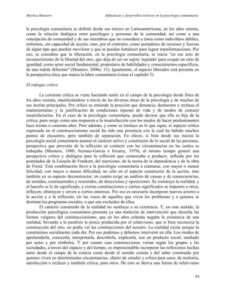 Maritza Montero Influencias y desarrollos teóricos en la psicología comunitaria
la psicología comunitaria se definió desde sus inicios en Latinoamericana, en los años setenta,
como la relación dialógica entre psicólogos y personas de la comunidad, así como a una
concepción de comunidad y de sus miembros que no considera a éstos como individuos débiles,
enfermos, sin capacidad de acción, sino, por el contrario, como portadores de recursos y fuerzas
de algún tipo que pueden movilizar y que se pueden fortalecer para lograr transformaciones. Por
eso, se considera que la liberación, en la psicología comunitaria, se inicia "en ese acto de
reconocimiento de la libertad del otro, que deja de ser un sujeto 'sujetado' para ocupar un sitio de
igualdad, como actor social fundamental, propietario de habilidades y conocimientos específicos,
de una índole diferente" (Montero, 2000a: 11). Igualmente, el aspecto liberador está presente en
la perspectiva ética que marca la labor comunitaria (véase el capítulo 3).
El enfoque crítico
La corriente crítica se viene haciendo sentir en el campo de la psicología desde fines de
los años sesenta, manifestándose a través de las diversas áreas de la psicología y de muchas de
sus teorías principales. Por crítica se entiende la posición que denuncia, demuestra y rechaza el
mantenimiento y la justificación de condiciones injustas de vida y de modos de conocer
insatisfactorios. En el caso de la psicología comunitaria, puede decirse que ella es hija de la
crítica, pues surge como una respuesta a la insatisfacción con los modos de hacer predominantes
hace treinta o cuarenta años. Pero además, y como se trasluce en lo que sigue, el aspecto crítico
expresado en el construccionismo social ha sido una presencia con la cual ha habido muchos
puntos de encuentro, pero también de separación. En efecto, si bien desde sus inicios la
psicología social comunitaria asumió el carácter activo y constructor de lo social de las personas,
perspectiva que provenía de la reflexión en contacto con las circunstancias en las cuales se
trabajaba (Montero, 1980; Serrano-García e Irizarry, 1979), al mismo tiempo generó una
perspectiva crítica y dialógica para la reflexión que comenzaba a producir, influida por los
postulados de la Escuela de Frankurt, del marxismo, de la teoría de la dependencia y de la obra
de Freiré. Esta combinación llevó a la psicología comunitaria a centrarse, con mayor o menor
felicidad, con mayor o menor dificultad, no sólo en el aspecto constructor de la acción, sino
también en su aspecto deconstructor, en cuanto exige un análisis de causas y de consecuencias,
de sentidos, contrasentidos y resentidos, de direcciones y oposiciones. Se construye la realidad, y
al hacerlo se le da significado, y ciertas construcciones y ciertos significados se imponen a otros,
influyen, obstruyen y sirven a ciertos intereses. Por eso es necesario incorporar nuevos actores a
la acción y a la reflexión, oír las voces de aquellos que viven los problemas y a quienes se
destinan los programas sociales, o que son excluidos de ellos.
El carácter construido de la realidad no sustituye a su existencia. Y, en este sentido, la
producción psicológica comunitaria presenta ya una tradición de intervención que desecha las
formas vulgares del construccionismo, que en los años ochenta negaba la existencia de una
realidad, llevando a la parálisis la praxis producida por el relativismo, que si bien reconocía la
construcción del otro, no podía ver las construcciones del nosotro. La realidad existe porque la
construimos socialmente cada día. Por eso podemos y debemos intervenir en ella. Los modos de
aprehenderla, conocerla, interpretarla, describirla, explicarla, son un producto social, mediado
por actos y por símbolos. Y por cuanto esas construcciones varían según los grupos y las
sociedades, a través del espacio y del tiempo, es imprescindible incorporar las reflexiones hechas
tanto desde el campo de la ciencia como desde el sentido común y del saber construido por
quienes viven en determinadas circunstancias, objeto de estudio y crítica para unos, de molestia,
satisfacción o rechazo y también crítica, para otros. De esto se deriva una forma de relativismo
61
 