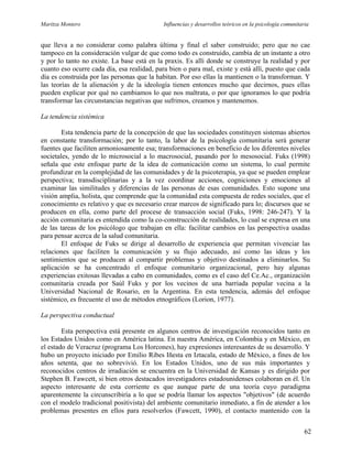 Maritza Montero Influencias y desarrollos teóricos en la psicología comunitaria
que lleva a no considerar como palabra última y final el saber construido; pero que no cae
tampoco en la consideración vulgar de que como todo es construido, cambia de un instante a otro
y por lo tanto no existe. La base está en la praxis. Es allí donde se construye la realidad y por
cuanto eso ocurre cada día, esa realidad, para bien o para mal, existe y está allí, puesto que cada
día es construida por las personas que la habitan. Por eso ellas la mantienen o la transforman. Y
las teorías de la alienación y de la ideología tienen entonces mucho que decirnos, pues ellas
pueden explicar por qué no cambiamos lo que nos maltrata, o por que ignoramos lo que podría
transformar las circunstancias negativas que sufrimos, creamos y mantenemos.
La tendencia sistémica
Esta tendencia parte de la concepción de que las sociedades constituyen sistemas abiertos
en constante transformación; por lo tanto, la labor de la psicología comunitaria será generar
fuentes que faciliten armoniosamente esa; transformaciones en beneficio de los diferentes niveles
societales, yendo de lo microsocial a lo macrosocial, pasando por lo mesosocial. Fuks (1998)
señala que este enfoque parte de la idea de comunicación como un sistema, lo cual permite
profundizar en la complejidad de las comunidades y de la psicoterapia, ya que se pueden emplear
perspectiva; transdisciplinarias y a la vez coordinar acciones, cogniciones y emociones al
examinar las similitudes y diferencias de las personas de esas comunidades. Esto supone una
visión amplia, holista, que comprende que la comunidad esta compuesta de redes sociales, que el
conocimiento es relativo y que es necesario crear marcos de significado para lo; discursos que se
producen en ella, como parte del procese de transacción social (Fuks, 1998: 246-247). Y la
acción comunitaria es entendida como la co-construcción de realidades, lo cual se expresa en una
de las tareas de los psicólogo que trabajan en ella: facilitar cambios en las perspectiva usadas
para pensar acerca de la salud comunitaria.
El enfoque de Fuks se dirige al desarrollo de experiencia que permitan vivenciar las
relaciones que faciliten la comunicación y su flujo adecuado, así como las ideas y los
sentimientos que se producen al compartir problemas y objetivo destinados a eliminarlos. Su
aplicación se ha concentrado el enfoque comunitario organizacional, pero hay algunas
experiencias exitosas llevadas a cabo en comunidades, como es el caso del Ce.Ac., organización
comunitaria creada por Saúl Fuks y por los vecinos de una barriada popular vecina a la
Universidad Nacional de Rosario, en la Argentina. En esta tendencia, además del enfoque
sistémico, es frecuente el uso de métodos etnográficos (Lorion, 1977).
La perspectiva conductual
Esta perspectiva está presente en algunos centros de investigación reconocidos tanto en
los Estados Unidos como en América latina. En nuestra América, en Colombia y en México, en
el estado de Veracruz (programa Los Horcones), hay expresiones interesantes de su desarrollo. Y
hubo un proyecto iniciado por Emilio Ribes Iñesta en Iztacala, estado de México, a fines de los
años setenta, que no sobrevivió. En los Estados Unidos, uno de sus más importantes y
reconocidos centros de irradiación se encuentra en la Universidad de Kansas y es dirigido por
Stephen B. Fawcett, si bien otros destacados investigadores estadounidenses colaboran en él. Un
aspecto interesante de esta corriente es que aunque parte de una teoría cuyo paradigma
aparentemente la circunscribiría a lo que se podría llamar los aspectos "objetivos" (de acuerdo
con el modelo tradicional positivista) del ambiente comunitario inmediato, a fin de atender a los
problemas presentes en ellos para resolverlos (Fawcett, 1990), el contacto mantenido con la
62
 