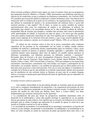 Maritza Montero Influencias y desarrollos teóricos en la psicología comunitaria
fuerte corriente ecológico cultural (véase supra), así como el carácter crítico que sus propulsores
han mantenido (Fawcett, Mathews y Fletcher, 1980), determinaron una definición específica en
función de las condiciones en que se producen los fenómenos comunitarios. Así, Fawcett (1990:
65) considera que la posición analítico-conductual ve dichos fenómenos como "una función de la
interacción entre la conducta de la gente (en los territorios, las organizaciones y las subculturas
que definen la comunidad de interés) y los acontecimientos del ambiente físico y social (del
contexto próximo y más amplio)". Por lo tanto, se toman en cuenta variables de carácter
macroestructural tales como las condiciones de empleo y de subempleo, la pobreza, las
dificultades para atender a las necesidades básicas de la vida cotidiana (cuidado de infantes;
inseguridad; falta de escuelas, por ejemplo) y variables más cercanas, tales como la información
sobre oportunidades de trabajo, la existencia de redes de apoyo y los nexos que ellas puedan
crear para cambiar condiciones específicas de vida. Esto significa que se considera que "lo que
puede ocurrir depende de la estructura física del entorno, y que lo que ocurrirá depende de las
relaciones entre conducta y entorno, en el contexto actual" (Morris, 1998, cit. en Fawcett, 1990:
66).
El énfasis de esta corriente coloca el foco de la praxis comunitaria sobre conductas
específicas de las personas en las comunidades con las cuales se trabaja, usando sistemas
confiables de medición y prefiriendo diseños experimentales (pero sin limitarse a ellos), cuyas
evaluaciones mejoren la práctica al producir resultados aplicables y replicables. Esta última
condición plantea varias preguntas ¿Qué clase de réplica? ¿Es posible replicar prácticas en
diferentes comunidades, con diferentes personas, en diferentes contextos ) momentos?.
Revisando obras de Fawcett y de otros investigadores (Francisco, Fawcett, Schuitz y Paine-
Andrews, 2001 Fawcett, Francisco, Paine-Andrews, Lewis, Richter, Harris Williams, Berkeley,
Schuitz, Fisher y López, 1993; Fawcett Paine y Francisco, 1993) que trabajan en esa misma línea
encontramos intervenciones comunitarias muy bien hechas con respeto y participación de los
interesados; con resultado; óptimos y con modelos de aplicación que en efecto podría servir de
base para otros proyectos y otras intervenciones. Pero eso no sería una réplica, si entendemos el
concepto de la forma en que ha sido definido en el método experimental. Quizás sería necesario
que los partidarios de esta corriente teórica se liberasen un poco más de su propio lenguaje
teórico y revisasen su propia praxis para liberarla del lastre de significados que no responden a lo
que ocurre en ella.
El modelo iterativo-reflexivo-generativo
Este modelo, desarrollado en las dos últimas décadas en Australia, parte de una práctica
en la cual se comparan reiteradamente los desarrollos y las experiencias provenientes de otros
ámbitos, con las diferencias producidas en los distintos contextos locales. La formalización más
reciente del modelo ha sido hecha por Bishop, Sonn, Drew y Contos (2002). Las ideas
fundamentales que sustentan esta posición son las siguientes:
1. La consideración del peso que tienen las perspectivas mundiales dominantes sobre el
desarrollo de la subdisciplina y cómo ellas pueden restringir la capacidad de ver las grandes
fuerzas que operan en cada contexto. Esto significa que se reconoce esa influencia de la corriente
principal, pero se señala el peligro que representa en el sentido de opacar la visión de lo que
sucede en el ámbito concreto en el cual se trabaja.
2. La necesidad de reconsiderar el rol profesional de los psicólogos comunitarios en función del
contexto en que trabajan, incorporando la incertidumbre, la ambigüedad y la inestabilidad en su
labor, así como tomando en cuenta las relaciones de poder que pueden darse entre ellos y las
63
 