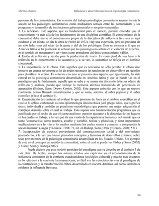 Maritza Montero Influencias y desarrollos teóricos en la psicología comunitaria
personas de las comunidades. Esa revisión del trabajo psicológico comunitario supone incluir la
acción de los psicólogos comunitarios como mediadores activos entre las comunidades y los
programas y desarrollos de instituciones gubernamentales y no gubernamentales.
3. La reflexión. Este aspecto, que es fundamental para el modelo, permite entender que el
conocimiento va más allá de los fundamentos de una disciplina científica. El conocimiento de la
comunidad debe unirse al conocimiento propio de la disciplina (la influencia freiriana es aquí
evidente y, en efecto, se cita la obra de Freiré de 1972). Hay una experticia, pero no proviene de
un solo lado, sino del saber de la gente y del de los psicólogos. Esto se asemeja a lo que en
América latina se ha planteado al señalar que los psicólogos no actúan en el carácter de expertos,
en el sentido de presentarse y ser vistos como portadores del único conocimiento válido.
4. Unión de reflexión y acción para la producción de teoría. Lo conceptual da una base a la
reflexión en lo concerniente a lo sustantivo y, a su vez, lo sustantivo se refleja en el dominio
conceptual,
5. La importancia de lo obvio. Esto significa que es necesario no sólo percibir lo obvio sino
tomarlo en cuenta seriamente a fin de poder reconocer las tendencias en desarrollo o en recesión
para planificar la acción. En relación con esto se presenta otro aspecto que, igualmente, ha sido
central en la psicología comunitaria desarrollada en América latina y que se puede ver en el
paradigma que la fundamenta: aquello que se sabe y se asume sin discusión debe ser objeto de
reflexión y análisis, puesto que incluye la memoria afectiva transmitida de generación en
generación (Bishop, Sonn, Drewy Contos, 2002). Este aspecto coincide con lo que en nuestro
continente hemos llamado naturalización y que se suma, además, al saber popular y al saber
científico (véase el capítulo 9).
6. Reapreciación del contexto al evaluar lo que proviene de fuera en el ámbito específico en el
cual se lo aplica, elaborando así una epistemología idiosincrásica (del griego, idios, que significa
único, individual) y también un pluralismo metodológico que permite una mejor adecuación al
complejo dominio sobre el cual se trabaja. Esto supone una fundamentación pragmática que es
justificada por el hecho de que el contextualismo permite ajustarse a la dinámica de los lugares
en los cuales se trabaja, a la vez que da una visión de la experiencia humana y del mundo que es
tanto "constructiva como reactiva, estable y variable, holista y pluralista, y tiene importantes
implicaciones para las vías y los medios mediante los cuales vamos a examinar y comprender la
acción humana" (Jaeger y Rosnow, 1988; 71, cit. en Bishop, Sonn, Drew y Contos, 2002: 571).
7. Incorporación de aspectos provenientes del construccionismo social y del movimiento
posmoderno, a la vez que toman prestados conceptos y términos de desarrollos externos, sobre
todo provenientes de la psicología comunitaria desarrollada en los Estados Unidos. Un ejemplo
de esto es el concepto de sentido de comunidad, sobre el cual se puede ver Fisher y Sonn (2002)
y Fisher, Sonn y Bishop (2002).
Puede decirse que este modelo participa del paradigma que se describe en el capítulo 3 de
esta obra. De hecho, aunque los autores citados son explícitos en el reconocimiento de la
influencia dominante de la corriente estadounidense (ecológico-cultural) y mucho más discretos
en lo referente a la corriente latinoamericana, es fácil ver las coincidencias con el paradigma de
la construcción y la transformación crítica desarrollado en nuestra América, así como también es
evidente la influencia freiriana.
64
 