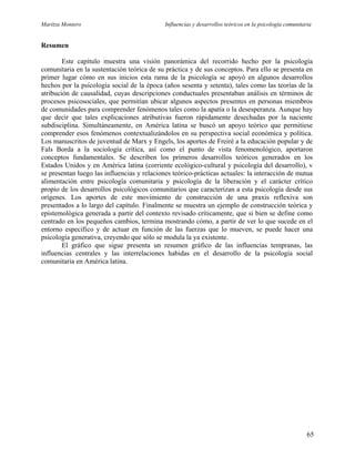 Maritza Montero Influencias y desarrollos teóricos en la psicología comunitaria
Resumen
Este capítulo muestra una visión panorámica del recorrido hecho por la psicología
comunitaria en la sustentación teórica de su práctica y de sus conceptos. Para ello se presenta en
primer lugar cómo en sus inicios esta rama de la psicología se apoyó en algunos desarrollos
hechos por la psicología social de la época (años sesenta y setenta), tales como las teorías de la
atribución de causalidad, cuyas descripciones conductuales presentaban análisis en términos de
procesos psicosociales, que permitían ubicar algunos aspectos presentes en personas miembros
de comunidades para comprender fenómenos tales como la apatía o la desesperanza. Aunque hay
que decir que tales explicaciones atributivas fueron rápidamente desechadas por la naciente
subdisciplina. Simultáneamente, en América latina se buscó un apoyo teórico que permitiese
comprender esos fenómenos contextualizándolos en su perspectiva social económica y política.
Los manuscritos de juventud de Marx y Engels, los aportes de Freiré a la educación popular y de
Fals Borda a la sociología crítica, así como el punto de vista fenomenológico, aportaron
conceptos fundamentales. Se describen los primeros desarrollos teóricos generados en los
Estados Unidos y en América latina (corriente ecológico-cultural y psicología del desarrollo), v
se presentan luego las influencias y relaciones teórico-prácticas actuales: la interacción de mutua
alimentación entre psicología comunitaria y psicología de la liberación y el carácter crítico
propio de los desarrollos psicológicos comunitarios que caracterizan a esta psicología desde sus
orígenes. Los aportes de este movimiento de construcción de una praxis reflexiva son
presentados a lo largo del capítulo. Finalmente se muestra un ejemplo de construcción teórica y
epistemológica generada a partir del contexto revisado críticamente, que si bien se define como
centrado en los pequeños cambios, termina mostrando cómo, a partir de ver lo que sucede en el
entorno específico y de actuar en función de las fuerzas que lo mueven, se puede hacer una
psicología generativa, creyendo que sólo se modula la ya existente.
El gráfico que sigue presenta un resumen gráfico de las influencias tempranas, las
influencias centrales y las interrelaciones habidas en el desarrollo de la psicología social
comunitaria en América latina.
65
 