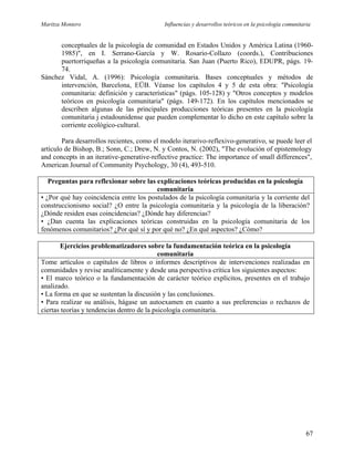 Maritza Montero Influencias y desarrollos teóricos en la psicología comunitaria
conceptuales de la psicología de comunidad en Estados Unidos y América Latina (1960-
1985)", en I. Serrano-García y W. Rosario-Collazo (coords.), Contribuciones
puertorriqueñas a la psicología comunitaria. San Juan (Puerto Rico), EDUPR, págs. 19-
74.
Sánchez Vidal, A. (1996): Psicología comunitaria. Bases conceptuales y métodos de
intervención, Barcelona, EÜB. Véanse los capítulos 4 y 5 de esta obra: "Psicología
comunitaria: definición y características" (págs. 105-128) y "Otros conceptos y modelos
teóricos en psicología comunitaria" (págs. 149-172). En los capítulos mencionados se
describen algunas de las principales producciones teóricas presentes en la psicología
comunitaria j estadounidense que pueden complementar lo dicho en este capítulo sobre la
corriente ecológico-cultural.
Para desarrollos recientes, como el modelo iterarivo-reflexivo-generativo, se puede leer el
artículo de Bishop, B.; Sonn, C.; Drew, N. y Contos, N. (2002), "The evolución of epistemology
and concepts in an iterative-generative-reflective practice: The importance of small differences",
American Journal of Community Psychology, 30 (4), 493-510.
Preguntas para reflexionar sobre las explicaciones teóricas producidas en la psicología
comunitaria
• ¿Por qué hay coincidencia entre los postulados de la psicología comunitaria y la corriente del
construccionismo social? ¿O entre la psicología comunitaria y la psicología de la liberación?
¿Dónde residen esas coincidencias? ¿Dónde hay diferencias?
• ¿Dan cuenta las explicaciones teóricas construidas en la psicología comunitaria de los
fenómenos comunitarios? ¿Por qué sí y por qué no? ¿En qué aspectos? ¿Cómo?
Ejercicios problematizadores sobre la fundamentación teórica en la psicología
comunitaria
Tome artículos o capítulos de libros o informes descriptivos de intervenciones realizadas en
comunidades y revise analíticamente y desde una perspectiva crítica los siguientes aspectos:
• El marco teórico o la fundamentación de carácter teórico explícitos, presentes en el trabajo
analizado.
• La forma en que se sustentan la discusión y las conclusiones.
• Para realizar su análisis, hágase un autoexamen en cuanto a sus preferencias o rechazos de
ciertas teorías y tendencias dentro de la psicología comunitaria.
67
 
