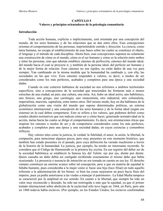 Maritza Montero Valores y principios orientadores de la psicología comunitaria
CAPÍTULO 5
Valores y principios orientadores de la psicología comunitaria
Introducción
Toda acción humana, explícita o implícitamente, está orientada por una concepción del
mundo, de los seres humanos y de las relaciones que se dan entre ellos. Esas concepciones
orientan el comportamiento de las personas, imprimiéndole sentido y dirección. La ciencia, como
tarea humana, no escapa al establecimiento de esas bases sobre las cuales se construye el objeto,
el lenguaje y el método de cada disciplina. Ahora bien, esas concepciones suponen no solamente
una construcción de cómo es el mundo, cómo es el ser humano y cómo es la relación entre ambos
y entre las personas, sino que además establece cánones de perfección, cánones del mundo ideal,
del mundo hacia el cual se proyecta ir, y también de la persona ideal, del perfecto ser humano y
de la mejor forma de relación. Esos cánones no son rígidos, no están dados de una vez para
siempre. Van cambiando en la misma medida que la humanidad ha cambiado y, con ella, las
sociedades en las que vive. Esos cánones responden a valores, es decir, a modos de ser
considerados como los más perfectos, acabados y completos para una época y una sociedad
dadas.
Cuando en este contexto hablamos de sociedad no nos referimos a ámbitos territoriales
específicos, sino a concepciones de la sociedad que trascienden las fronteras más o menos
estrechas de una ciudad, un país, una cultura, una etnia. Así, hubo un ideal asirio, uno babilónico,
uno fenicio, uno griego, uno carolingio, uno renacentista, otro industrial, otro colonialista,
imperialista, marxista, capitalista, entre tantos otros. Del mismo modo, hoy en día hablamos de la
globalización como una visión del mundo que supone determinadas políticas, un sistema
económico internacional y una concepción de los seres humanos y de la forma ideal (según ese
sistema) en la cual deben comportarse. Esto se refiere a los valores, que podemos definir como
estados ideales normativos que nos indican cómo ser y cómo hacer, generando normatividad en la
acción, metas hacia las cuales se dirige el comportamiento. Es decir, son orientaciones éticas que
inspiran los cánones o modos de ser y de comportarse considerados como los más perfectos,
acabados y completos para una época y una sociedad dadas, en cuyas creencias y costumbres
influyen.
Hay valores tales como la justicia, la verdad, la fidelidad, el amor, la unión, la libertad, la
compasión, para mencionar algunos pocos, pero muy presentes en este momento histórico, que
también han estado presentes en el pasado, pero cuya definición ha variado muchísimo a través
de la historia de la humanidad. La justicia, por ejemplo, ha tenido un interesante recorrido. Se
considera que el Código de Hammurabi es la primera ley escrita. En ese registro del deber ser de
la sociedad babilónica se estableció la famosa ley del Talión: ojo por ojo, diente por diente.
Quien causaba un daño debía ser castigado recibiendo exactamente el mismo daño que había
ocasionado. La presencia o ausencia de intención no era tomada en cuenta en esa ley. El derecho
romano constituyó un enorme avance sobre tal concepción, pese a que en materia de equidad le
faltaba bastante, pues consideraba a la mujer como si fuese una hija (loco filiaé) en todo aquello
referente a la administración de los bienes -si bien las cosas mejoraron un poco hacia fines del
imperio, pues ya podía autorizarse a las viudas a manejar el patrimonio-. La Edad Media tampoco
se caracterizó por la amplitud en ese sentido. En cuanto a la libertad, que siempre ha sido un
valor muy reconocido y deseado, ha sido tan restringida o más que la equidad, ya que el primer
tratado internacional sobre abolición de la esclavitud sólo tuvo lugar en 1844, en París, pero aún
en 1860 todavía había esclavos. (Por ejemplo, en los Estados Unidos, los esclavos conformaban
68
 