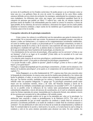Maritza Montero Valores y principios orientadores de la psicología comunitaria
un tercio de la población en los Estados esclavistas.) Se podía poseer a un ser humano como se
tiene una res o un gallinero lleno de aves de corral. La categoría de los seres libres estaba
entonces definida con un criterio de exclusión: los enemigos, naturalmente los extranjeros, que no
eran ciudadanos; los diferentes (por color, por rasgos, por costumbres) quedaban fuera de la
categoría de personas que podían ser libres. Y todavía hoy, cada día, un número ingente de
personas muere de hambre o de enfermedades para las cuales se conoce la curación; o carece de
agua potable, de luz eléctrica, de servicios sanitarios y desconoce los signos con los cuales podría
perpetuar la memoria cotidiana y dejar cuenta de las metáforas que le permitirían expresar sus
vivencias, pues ni lee ni escribe.
Concepción valorativa de la psicología comunitaria
Como vemos, los valores (y su definición) son los marcadores que guían la interacción en
una sociedad. No se necesita saber que existen. Su presencia nos acompaña siempre, con todo su
alcance y todas sus limitaciones, y se expresa en los comportamientos socialmente establecidos,
así como la sombra sigue al cuerpo y es proyectada por él. La psicología comunitaria, en tanto es
una disciplina nacida de la crítica y de la reacción a una expresión del statu quo de los servicios
psicológicos a mediados del siglo XX, se plantea desde su creación una consideración valorativa
de lo que pretendía que fuese la práctica de la psicología, en relación con:
• Los destinatarios de los servicios de psicología. ¿Para quiénes son los servicios? ¿Cómo es ese
ser humano? ¿Cuál es su lugar en la sociedad? ¿Cómo debe ser la sociedad en la cual esos
servicios deben ser prestados?
• La relación entre usuarios de servicios psicológicos y profesionales de la psicología. ¿Qué tipo
de relación debe existir? ¿Con quién se relacionan los psicólogos comunitarios?
• La acción llevada a cabo. ¿Quién la ejecuta? ¿Quién la dirige? ¿Cómo se lleva a cabo? ¿Qué
hacer? ¿Con quién hacer?
• El lugar y el papel desempeñado por los psicólogos comunitarios. ¿Cuáles son los alcances y los
límites de la práctica psicológica? ¿Con quién es el compromiso de los profesionales? (véase el
capítulo 7.)
Julien Rappaport, en su obra fundamental de 1977, expresa muy bien esta conexión entre
la búsqueda de conocimiento, la ciencia como uno de los medios para producirlo y los valores (de
hecho la sabiduría, el saber, es uno de los valores más arraigados en los seres humanos), cuando
dice que "las fuerzas sociales, mediadas por los valores y creencias personales" (1977: 26) han
influido sobre esa perpetua indagación. Y agrega que "la psicología comunitaria puede tratar
mejor con las cuestiones morales, éticas y de valor, del bienestar humano a través de la
apreciación de las múltiples comunidades que constituyen a la sociedad" (1977: 27). Y para hacer
eso no es posible evitar la influencia de los valores tanto personalmente admitidos como
culturalmente adquiridos a través del proceso de socialización, en el cual no solamente aparecen
como las formas esperadas de actuar, transmitidas por la educación formal, sino además a través
de las acciones que son parte de la vida cotidiana y del sentido común.
Hagamos un pequeño análisis de lo que se ha entendido por valor en la psicología. La
definición más conocida y citada es probablemente la de Rokeach (1973): "Un valor es la
convicción perdurable de que un modo específico de conducta o estado final de existencia es
personal o socialmente preferible a un modo de conducta o estado final de existencia opuesto o
contrario". En esta definición el valor está en la base de un modo de comportamiento y también al
final. Es normatividad en la acción y motivación a la acción, es la meta hacia la cual se dirige la
conducta y está en los actos mismos ejecutados para alcanzar esa meta. En este sentido, los
69
 