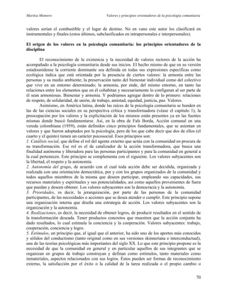 Maritza Montero Valores y principios orientadores de la psicología comunitaria
valores serían el combustible y el lugar de destino. No en vano este autor los clasificará en
instrumentales y finales (estos últimos, subclasificados en intrapersonales e interpersonales).
El origen de los valores en la psicología comunitaria: los principios orientadores de la
disciplina
El reconocimiento de la existencia y la necesidad de valores rectores de la acción ha
acompañado a la psicología comunitaria desde sus inicios. El hecho mismo de que en su versión
estadounidense la corriente dominante sea definida en todas sus expresiones específicas como
ecológica indica que está orientada por la presencia de ciertos valores: la armonía entre las
personas y su medio ambiente; la preservación tanto del bienestar individual como del colectivo
que vive en un entorno determinado; la armonía, por ende, del mismo entorno, en tanto las
relaciones entre los elementos que en él cohabitan y necesariamente lo configuran al ser parte de
él sean armoniosas. Bienestar y armonía. Y podríamos agregar dentro de lo primero: relaciones
de respeto, de solidaridad, de unión, de trabajo, amistad, equidad, justicia, paz. Valores.
Asimismo, en América latina, donde las raíces de la psicología comunitaria se hunden en
las de las ciencias sociales en su perspectiva crítica y transformadora (véase el capítulo 1), la
preocupación por los valores y la explicitación de los mismos están presentes ya en las fuentes
mismas donde buscó fundamentarse. Así, en la obra de Fals Borda, Acción comunal en una
vereda colombiana (1959), están definidos cinco principios fundamentales, que se asientan en
valores y que fueron adoptados por la psicología, pero de los que cabe decir que dos de ellos (el
cuarto y el quinto) tienen un carácter psicosocial. Esos principios son:
1. Catálisis social, que define el rol del agente externo que actúa con la comunidad en procura de
su transformación. Ese rol es el de catalizador de la acción transformadora, que busca una
finalidad autónoma y liberadora para las personas participantes y para la comunidad en general a
la cual pertenecen. Este principio se complementa con el siguiente. Los valores subyacentes son
la libertad, el respeto y la autonomía.
2. Autonomía del grupo, de acuerdo con el cual toda acción debe ser decidida, organizada y
realizada con una orientación democrática, por y con los grupos organizados de la comunidad y
todos aquellos miembros de la misma que deseen participar, empleando sus capacidades, sus
recursos materiales y espirituales y sus potencialidades, así como aquellos provenientes de fuera
que puedan y deseen obtener. Los valores subyacentes son la democracia y la autonomía.
3. Prioridades, es decir, la jerarquización, por parte de las personas de la comunidad
participantes, de las necesidades o acciones que se desea atender o cumplir. Este principio supone
una organización interna que diseña una estrategia de acción. Los valores subyacentes son la
organización y la autonomía.
4. Realizaciones, es decir, la necesidad de obtener logros, de producir resultados en el sentido de
la transformación deseada. Tener productos concretos que muestren que la acción conjunta ha
dado resultados, lo cual estimula la conciencia y la cooperación. Valores subyacentes: trabajo,
cooperación, conciencia y logro.
5. Estímulos, un principio que, al igual que el anterior, ha sido uno de los aportes más conocidos
y sólidos del conductismo (tanto original como en sus versiones skinneriana e interconductual),
una de las teorías psicológicas más importantes del siglo XX. Lo que este principio propone es la
necesidad de que la comunidad en general y en particular aquellos de sus integrantes que se
organizan en grupos de trabajo construyan y definan como estímulos, tanto materiales como
inmateriales, aspectos relacionados con sus logros. Éstos pueden ser formas de reconocimiento
externo, la satisfacción por el éxito o la calidad de la tarea realizada o el propio cambio o
70
 