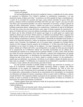 Maritza Montero Valores y principios orientadores de la psicología comunitaria
transformación logrados.
Veamos un ejemplo.
En una barriada popular del este de la ciudad de Caracas, a mediados de los años setenta,
se construyó la biblioteca ("La Urbina") mediante la contribución comunitaria y de una
institución estatal, el Banco del Libro.1
La historia es un feliz ejemplo de logro y transformación.
A partir de la actividad del sacerdote del lugar, quien primero prestaba los pocos libros que
poseía y después recibió en préstamo del Banco del Libro una caja "viajera", una caja con unos
cien libros, que nuevamente prestaba a los chicos interesados en la lectura, se llegó a generar un
grupo de niños, adolescentes, jóvenes y adultos que junto con el sacerdote y la ayuda externa
recibida recolectaron dinero, colaboraron en la construcción y edificaron la sede de la biblioteca.
Esa sede luce como una casa más del barrio, pues sigue el mismo esquema de construcción: se
apoya en la ladera del cerro, tiene tres plantas escalonadas, pisos de cemento y techos de planchas
de metal, uno de ellos inclinado de tal manera que luego no se pudo ganar ese espacio para
ampliar la última sala de lectura. Desde entonces, la biblioteca ha prestado libros y juguetes (los
días sábado); ha dado cursos de danza, música, canto, teatro, narración de cuentos y modelado en
arcilla; alberga actualmente el proyecto "Constelación" (desarrollo de identidad social positiva a
través de la expresión pictórica) y realiza un programa vacacional con visitas a parques, playas,
teatros, cines y piscinas. Sus empleados son, en su mayor parte, reclutados en el propio barrio,
muchos de ellos antiguos lectores usuarios de la biblioteca. Y el libro más leído (tanto que los
ejemplares en uso tienen los bordes de las páginas y las tapas desgastados) es una historia de
logros, editada por el Banco del Libro, cuyo protagonista es un grupo de niños que poco después
de la construcción de la biblioteca realizó una actividad movilizadora de los adultos de la
comunidad que culminó en la construcción de un parque infantil. La calle es libre, título del libro
que relata esa acción comunitaria, lleva ocho ediciones y muchas más reimpresiones, ha ganado
algún premio internacional y su distribución ha trascendido las fronteras del país. Pero donde
siempre ha sido el best setter es en el barrio; donde es surtidor siempre vivo de satisfacción y
orgullo para sus habitantes. Las heroínas y los héroes ya son madres y padres de familia, pero sus
hijos citan ese ejemplo. Y la biblioteca es el santuario de la solidaridad, la seguridad, la amistad,
el respeto y la paz, además del conocimiento, para todo el barrio.
En este recuento resumido es posible señalar los valores que motivaron la creación y el
logro de la institución: conocimiento, solidaridad, autonomía, trabajo y respeto; este último
incorporado en las normas del reglamento interno de la biblioteca. En 1995 se hizo una
evaluación en la cual 158 personas de la comunidad con edades comprendidas entre los nueve y
los setenta años, seleccionadas en función de su conocimiento de la comunidad y su vinculación
con diferentes actividades de alcance comunitario, dieron su juicio sobre la biblioteca y sobre la
escuela del barrio. Sus respuestas señalan la presencia de los siguientes valores: la educación, el
estudio, el amor, la amistad, la vida buena, la unión, la participación, la belleza en el entorno, la
innovación, los valores nacionalistas, la reflexión.
Veamos algunas frases que expresan el sentir de las personas entrevistadas respecto de la
escuela y de la biblioteca del barrio:
• Sobre la biblioteca:
Produjo el efecto de hacerme sentir valiosa al participar en actividades.
Hice amistades que en la escuela no conocía.
1
Institución creada en 1960 cuyo objetivo fundamental es fomentar la lectura y editar libros infantiles de calidad al
alcance de las personas de bajos recursos económicos.
71
 