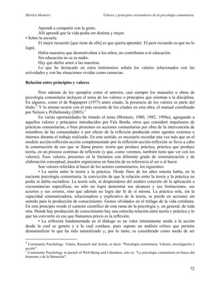 Maritza Montero Valores y principios orientadores de la psicología comunitaria
Aprendí a compartir con la gente.
Allí aprendí que la vida podía ser distinta y mejor.
• Sobre la escuela:
El mejor recuerdo [que tiene de ella] es que quería aprender. El peor recuerdo es que no lo
logré.
Había maestros que desmotivaban a los niños, no contribuían a ni educación.
Sin educación no se es nadie.
Hay que darles amor a las maestras.
Lo que he destacado en estos testimonios señala los valores relacionados con las
actividades y con las situaciones vividas como carencias.
Relación entre principios y valores
Pero además de los ejemplos como el anterior, casi siempre los manuales u obras de
psicología comunitaria incluyen el tema de los valores o principios que orientan a la disciplina.
En algunos, como el de Rappaport (1977) antes citado, la presencia de los valores es parte del
título.2
Y lo mismo ocurre con el más reciente de los citados en esta obra, el manual coordinado
por Nelson y Prilleltensky (2003).3
En varias oportunidades he tratado el tema (Montero, 1980, 1982, 1998a), agregando a
aquellos valores y principios introducidos por Fals Borda, otros que consideré impulsores de
prácticas comunitarias, o bien presentes en acciones comunitarias por obra de la intervención de
miembros de las comunidades o por efecto de la reflexión producida entre agentes externos e
internos durante el trabajo realizado. En este sentido, es necesario recordar una vez más que en el
modelo acción-reflexión-acción complementado por la reflexión-acción-reflexión se lleva a cabo
la construcción de eso que se llama praxis: teoría que produce práctica, práctica que produce
teoría, en un proceso continuo de reflexión (y que, como veremos, también tiene que ver con los
valores). Esos valores, presentes en la literatura con diferente grado de sistematización y de
elaboración conceptual, pueden organizarse en función de su referencia al ser o al hacer.
Son valores referidos al hacer de los actores comunitarios, los siguientes:
• La unión entre la teoría y la práctica. Desde fines de los años setenta había, en la
naciente psicología comunitaria, la convicción de que la relación entre la teoría y la práctica no
podía ni debía escindirse. La teoría sola, al desprenderse del asidero concreto de la aplicación a
circunstancias específicas, no sólo no logra demostrar sus alcances y sus limitaciones, sus
aciertos y sus errores, sino que además no logra dar fe de sí misma. La práctica sola, sin la
capacidad sistematizadora, relacionadora y explicativa de la teoría, se pierde en acciones sin
sentido para la producción de conocimiento. Gestos olvidados en el tráfago de la vida cotidiana.
En este principio reside el carácter científico de esta rama de la psicología y, en general, de toda
otra. Donde hay producción de conocimiento hay una estrecha relación entre teoría y práctica y lo
que las convierte en eso que llamamos praxis es la reflexión.
• La reflexión fundamentada en el diálogo es un valor íntimamente unido a la acción
desde la cual se genera y a la cual conduce, pues supone un análisis crítico que permite
desnaturalizar lo que ha sido naturalizado y, por lo tanto, es considerado como modo de ser
2
Community Psychology. Values, Research and Action, es decir: "Psicología comunitaria. Valores, investigación y
acción".
3
Community Psychology in pursuit of Well-Being and Liberation, esto es: "La psicología comunitaria en busca del
bienestar y de la liberación".
72
 