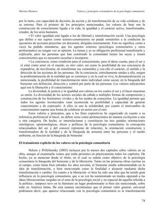 Maritza Montero Valores y principios orientadores de la psicología comunitaria
por lo tanto, con capacidad de decisión, de acción y de transformación de su vida cotidiana y de
su entorno. Para el primero de los principios mencionados, los valores de base son la
construcción de conocimiento ligada a la vida, la igualdad y el carácter activo, transformador,
creador, de los seres humanos.
• El valor igualdad está ligado a los de libertad y transformación social. Una psicología
que define a sus sujetos como actores-constructores no puede someterlos a la condición de
ejecutores de acciones prescritas sin discusión, dirigidas externamente. Esto no significa, como a
veces ha podido entenderse, que los agentes externos (psicólogos comunitarios y otros
profesionales) no tengan voz ni opinión. La tienen y es su obligación profesional manifestarla y
explicarla, pero las personas que han construido la comunidad tienen las suyas y tienen
conocimientos que es necesario escuchar e incorporar.
• La conciencia, como condición para el conocimiento, para el darse cuenta, para el ser y
el estar como actor en el mundo, es otro valor, así como la posibilidad de esa conciencia de
expandirse, de movilizarse, de transformar sus contenidos y con ello el carácter, el sentido y la
dirección de las acciones de las personas. De la conciencia, estrechamente unidas a ella, surgen
la problematización de la realidad que se construye y en la cual se vive, la desnaturalización ya
mencionada, la posibilidad de transformación tanto individual como social, en la búsqueda del
bienestar con definición, dirección y control por parte de las personas. Los valores subyacentes
aquí son la liberación y el conocimiento.
La diversidad, la justicia y la igualdad son valores en los cuales el ser y el hacer muestran
su unión. La diversidad de los actores sociales da cabida a múltiples formas de comprensión y
construcción de los fenómenos vividos y de los modos de conocerlos. La igualdad permite que
todos los agentes involucrados vean reconocida su posibilidad y capacidad de generar
conocimiento y de expresarlo. A ellos se une la solidaridad, por cuanto el intercambio de
conocimientos supone una forma de colaborar en unión con el otro.
Estos valores y principios, que a los fines expositivos he organizado en cuanto a su
referencia preferencial al hacer, no deben verse como pertenecientes de manera excluyente a una
u otra categoría. De hecho, se interrelacionan y constituyen las tres grandes orientaciones
ontológicas, epistemológicas, éticas y políticas de la psicología comunitaria: la concepción
relacionadora del ser y del conocer (episteme de relación), la orientación constructora y
transformadora de la realidad y de la búsqueda de armonía entre las personas y el medio
ambiente, en función de la búsqueda de bienestar.
El tratamiento explícito de los valores en la psicología comunitaria
Nelson y Prilleltensky (2003) incluyen por lo menos dos capítulos sobre valores en su
obra, aunque al examinarla vemos que están presentes en prácticamente todos los capítulos. De
hecho, ya se anuncian desde el título, en el cual se señala como objetivo de la psicología
comunitaria la búsqueda del bienestar y de la liberación. Tanto en las primeras obras escritas en
el campo, como hasta bien entrados los años noventa, el bienestar estaba sobreentendido en la
idea de transformación, o bien mencionado como la finalidad a alcanzar mediante dicha
transformación o cambio. En cuanto a la liberación -si bien ha sido una idea que ha tenido gran
influencia en la psicología comunitaria, que a su vez ha suministrado un modus operandi a las
ideas liberacionistas surgidas en el seno de la psicología social y en especial de aquella referida a
la política-, tampoco tuvo en la literatura un lugar predominante si bien era mencionada, sobre
todo en América latina. De esta manera encontramos que el primer valor general, universal
podríamos decir, que aparece relacionado con la psicología comunitaria es la transformación
74
 