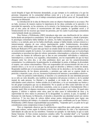 Maritza Montero Valores y principios orientadores de la psicología comunitaria
social dirigida al logro del bienestar demandado, ya que siempre se lo condiciona a lo que las
personas integrantes de la comunidad definan como tal y a lo que en el intercambio de
conocimientos que se produce en el trabajo comunitario pueda definir como tal. No puede haber
bienestar sin liberación.
La introducción de la idea de liberación como un objetivo fundamental es un avance. Por
un lado, reconoce de manera expresa la importancia de las ideas centradas en la opresión y la
necesidad de superarla, en las carencias, en la miseria y las limitaciones que ellas ocasionan y,
por el otro, pone de relieve el reconocimiento del saber popular, la igualdad social y el
fortalecimiento de los recursos que tienen las personas, por los cuales la psicología comunitaria
venía luchando desde sus comienzos.
Pero Nelson y Prilleltensky (2003) introducen algo más: una clasificación de los valores
hecha desde una perspectiva comunitaria. Vale decir que hasta ese momento, y desde el principio,
la psicología comunitaria había hablado de valores, los había incorporado a su práctica, a sus
teorías y a su método, pero no los había clasificado, aunque sí había tratado, incluso extensiva e
intensivamente, algunos de esos valores (participación, poder, fortalecimiento, diversidad,
justicia social, solidaridad, entre otros). Tampoco había apelado a la categorización ya clásica,
hecha por Rokeach (1973), pues más que hacer un estudio desde las teorías establecidas producía
un conocimiento surgido de la praxis. Los autores mencionados consideran que en la psicología
comunitaria se necesitan tres tipos de valores: personales, relacionadores y colectivos, incluyendo
así a todas las fuentes de influencia que se dan en una comunidad: individuales o subjetivas,
intersubjetivas y colectivas. Los segundos, relacionadores, son los responsables de que no haya
choques entre los otros dos, y de ellos podríamos decir que son los característicamente
comunitarios. La colaboración, la participación, la solidaridad, la unión, el diálogo, la diversidad,
el respeto, son valores relacionadores. Ellos son responsables del reconocimiento del otro en su
carácter único y a la vez en su carácter de par, igual en derechos y deberes a todos los demás.
Responden también por el reconocimiento de los límites de los derechos y de los deberes, de la
autodeterminación, de los deseos personales, y permiten que cada uno se exprese desde su
posición y situación y que, a la vez, reconozca la presencia de intereses y necesidades colectivos.
Entre los primeros (individuales), el derecho a la constitución de una identidad personal
no es sólo un valor deseable, sino también un imperativo del proceso evolutivo y de la sanidad
mental de cada persona. La libertad y la igualdad, a mi modo de ver, son tanto valores
individuales como colectivos. Ambos residen en el individuo y a la vez trascienden sus límites y
los del grupo (cualquiera que sea su dimensión). No se puede ser libre como individuo en una
sociedad de prisioneros o de individuos sometidos, como no se puede ser limitadamente libre o
bastante igual; libre en algunos momentos o en algunas situaciones y no en otras. Ni igual entre
algunos, e inferior o superior entre otros, pues en tales casos la inferioridad de unos y la
superioridad de otros marca la presencia de la desigualdad. La justicia, la paz, la equidad, el
bienestar (la vida buena), la liberación, el derecho a desarrollar una identidad social son valores
colectivos. Y los tres tipos de valores deben actuar juntos sinérgicamente para lograr una
perspectiva holística del trabajo y la situación comunitaria que, combinada con lo que Nelson y
Prilleltensky (2003) llaman responsabilidad (accountability, "responder por"), es parte de lo que
consideramos como compromiso (véase el capítulo 8).
Pero es importante observar que las definiciones específicas para cada grupo, así como
para cada cultura, varían según la historia común, las condiciones de vida y las experiencias
individuales de cada uno de sus miembros. Tomemos un ejemplo: la vida buena, lo que se suele
llamar bienestar. Si bien existen numerosos estudios sobre "la sociedad ideal" y la "sociedad
buena", dichos estudios han sido hechos casi siempre sobre muestras representativas de
75
 