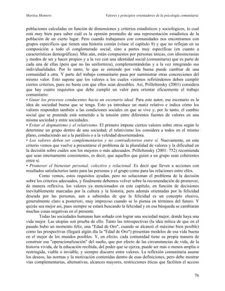 Maritza Montero Valores y principios orientadores de la psicología comunitaria
poblaciones calculadas en función de dimensiones y criterios estadísticos y sociológicos, lo cual
está muy bien para saber cuál es la opinión promedio de una representación estadística de la
población de un cierto lugar. Pero cuando trabajamos con comunidades nos encontramos con
grupos específicos que tienen una historia común (véase el capítulo 8) y que no reflejan en su
composición a todo el conglomerado social, sino a partes muy específicas (en cuanto a
características demográficas). Más aún, están compuestos por personas únicas, con idiosincrasias
y modos de ser y hacer propios y a la vez con una identidad social (comunitaria) que es parte de
cada una de ellas (pero que no las uniformiza), complementándolas y a la vez integrando sus
individualidades. Por lo tanto, lo que se entiende por vida buena puede cambiar de una
comunidad a otra. Y parte del trabajo comunitario pasa por suministrar otras concreciones del
mismo valor. Esto supone que los valores a los cuales venimos refiriéndonos deben cumplir
ciertos criterios, pues no basta con que ellos sean deseables. Así, Prilleltensky (2001) considera
que hay cuatro requisitos que debe cumplir un valor para orientar eficazmente el trabajo
comunitario:
• Guiar los procesos conducentes hacia un escenario ideal. Para este autor, ese escenario es la
idea de sociedad buena que se tenga. Esto ya introduce un matiz relativo e indica cómo los
valores responden también a las condiciones sociales en que se vive y, por lo tanto, el cambio
social que se pretende está sometido a la tensión entre diferentes fuentes de valores en una
misma sociedad y entre sociedades.
• Evitar el dogmatismo y el relativismo. El primero impone ciertos valores sobre otros según lo
determine un grupo dentro de una sociedad; el relativismo los considera a todos en el mismo
plano, conduciendo así a la parálisis o a la veleidad desorientadora.
• Los valores deben ser complementarios y no contradictorios entre sí. Nuevamente, en este
criterio vemos que vuelve a presentarse el problema de la pluralidad de valores y la dificultad en
la decisión sobre cuáles son los mejores o más adecuados. Prilleltensky (2001: 752) recomienda
que sean internamente consistentes, es decir, que aquellos que guíen a un grupo sean coherentes
entre sí.
• Promover el bienestar personal, colectivo y relacional. Es decir que lleven a acciones con
resultados satisfactorios tanto para las personas y el grupo como para las relaciones entre ellos.
Como vemos, estos requisitos ayudan, pero no solucionan el problema de la decisión
sobre los criterios adecuados, y finalmente debemos volver sobre la recomendación de promover,
de manera reflexiva, los valores ya mencionados en este capítulo, en función de decisiones
inevitablemente marcadas por la cultura y la historia, pero además orientadas por la felicidad
deseada por las personas, aun a sabiendas de que la felicidad es un concepto elusivo,
generalmente claro a posteriori, muy impreciso cuando se lo piensa en términos del futuro. Y
quizás sea mejor así, pues siempre se estará buscando la felicidad y en esa búsqueda se cambiarán
muchas cosas negativas en el presente.
Todas las sociedades humanas han soñado con lograr una sociedad mejor, donde haya una
vida mejor. Las utopías son prueba de ello. Tanto las retrospectivas (la idea mítica de que en el
pasado hubo un momento feliz, una "Edad de Oro", cuando se alcanzó el máximo bien posible)
como las prospectivas (llegará algún día la "Edad de Oro") presentan modelos de esa vida buena
en el mejor de los mundos posibles. Y, en efecto, cada comunidad tiene su propia manera de
construir esa "operacionalización" del sueño, que por efecto de las circunstancias de vida, de la
historia vivida, de la educación recibida, del poder que se ejerza, puede ser más o menos amplia o
restringida, viable o inviable, y siempre discurre entre valores. La reflexión comunitaria asume
los deseos, las normas y la motivación contenidas dentro de esas definiciones, pero debe mostrar
vías complementarias, alternativas, alcances mayores, restricciones éticas que faciliten el acceso
76
 