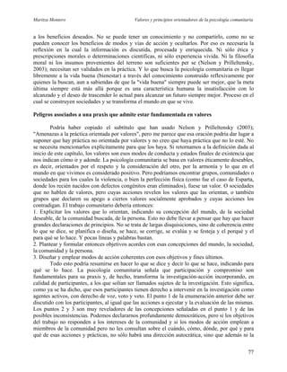 Maritza Montero Valores y principios orientadores de la psicología comunitaria
a los beneficios deseados. No se puede tener un conocimiento y no compartirlo, como no se
pueden conocer los beneficios de modos y vías de acción y ocultarlos. Por eso es necesaria la
reflexión en la cual la información es discutida, procesada y enriquecida. Ni sólo ética y
prescripciones morales o determinaciones científicas, ni sólo experiencia vivida. Ni la filosofía
moral ni los insumos provenientes del terreno son suficientes per se (Nelson y Prilleltensky,
2003); necesitan ser validados en la práctica. Y lo que busca la psicología comunitaria es llegar
libremente a la vida buena (bienestar) a través del conocimiento construido reflexivamente por
quienes la buscan, aun a sabiendas de que la "vida buena" siempre puede ser mejor, que la meta
última siempre está más allá porque es una característica humana la insatisfacción con lo
alcanzado y el deseo de trascender lo actual para alcanzar un futuro siempre mejor. Proceso en el
cual se construyen sociedades y se transforma el mundo en que se vive.
Peligros asociados a una praxis que admite estar fundamentada en valores
Podría haber copiado el subtítulo que han usado Nelson y Prilleltensky (2003);
"Amenazas a la práctica orientada por valores", pero me parece que esa oración podría dar lugar a
suponer que hay práctica no orientada por valores y no creo que haya práctica que no lo esté. No
se necesita mencionarlos explícitamente para que los haya. Si retornamos a la definición dada al
inicio de este capítulo, los valores son esos modos de conducta y estados finales de existencia que
nos indican cómo ir y adonde. La psicología comunitaria se basa en valores éticamente deseables,
es decir, orientados por el respeto y la consideración del otro, por la armonía y lo que en el
mundo en que vivimos es considerado positivo. Pero podríamos encontrar grupos, comunidades o
sociedades para los cuales la violencia, o bien la perfección física (como fue el caso de Esparta,
donde los recién nacidos con defectos congénitos eran eliminados), fuese un valor. O sociedades
que no hablen de valores, pero cuyas acciones revelen los valores que las orientan, o también
grupos que declaren su apego a ciertos valores socialmente aprobados y cuyas acciones los
contradigan. El trabajo comunitario debería entonces:
1. Explicitar los valores que lo orientan, indicando su concepción del mundo, de la sociedad
deseable, de la comunidad buscada, de la persona. Esto no debe llevar a pensar que hay que hacer
grandes declaraciones de principios. No se trata de largas disquisiciones, sino de coherencia entre
lo que se dice, se planifica o diseña, se hace, se corrige, se evalúa y se festeja y el porqué y el
para qué se lo hace. Y pocas líneas y palabras bastan.
2. Plantear y formular entonces objetivos acordes con esas concepciones del mundo, la sociedad,
la comunidad y la persona.
3. Diseñar y emplear modos de acción coherentes con esos objetivos y fines últimos.
Todo esto podría resumirse en hacer lo que se dice y decir lo que se hace, indicando para
qué se lo hace. La psicología comunitaria señala que participación y compromiso son
fundamentales para su praxis y, de hecho, transforma la investigación-acción incorporando, en
calidad de participantes, a los que solían ser llamados sujetos de la investigación. Esto significa,
como ya se ha dicho, que esos participantes tienen derecho a intervenir en la investigación como
agentes activos, con derecho de voz, voto y veto. El punto 1 de la enumeración anterior debe ser
discutido con los participantes, al igual que las acciones a ejecutar y la evaluación de las mismas.
Los puntos 2 y 3 son muy reveladores de las concepciones señaladas en el punto 1 y de las
posibles inconsistencias. Podemos declararnos profundamente democráticos, pero si los objetivos
del trabajo no responden a los intereses de la comunidad y si los modos de acción emplean a
miembros de la comunidad pero no les consultan sobre el cuándo, cómo, dónde, por qué y para
qué de esas acciones y prácticas, no sólo habrá una dirección autocrática, sino que además ni la
77
 