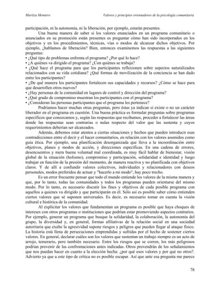 Maritza Montero Valores y principios orientadores de la psicología comunitaria
participación, ni la autonomía, ni la liberación, por ejemplo, estarán presentes.
Una buena manera de saber si los valores enunciados en un programa comunitario o
anunciados en su promoción están presentes es preguntar cómo han sido incorporados en los
objetivos y en los procedimientos, técnicas, vías o modos de alcanzar dichos objetivos. Por
ejemplo, ¿hablamos de liberación? Bien, entonces examinemos las respuestas a las siguientes
preguntas:
• ¿Qué tipo de problemas enfrenta el programa? ¿Por qué lo hace?
• ¿A quiénes va dirigido el programa? ¿Con quiénes se trabaja?
• ¿Qué hace el programa para que los participantes reflexionen sobre aspectos naturalizados
relacionados con su vida cotidiana? ¿Qué formas de movilización de la conciencia se han dado
entre los participantes?
• ¿De qué manera los participantes fortalecen sus capacidades y recursos? ¿Cómo se hace para
que desarrollen otros nuevos?
• ¿Hay personas de la comunidad en lugares de control y dirección del programa?
• ¿Qué grado de compromiso muestran los participantes con el programa?
• ¿Consideran las personas participantes que el programa les pertenece?
Podríamos hacer muchas otras preguntas, pero éstas ya indican si existe o no un carácter
liberador en el programa en cuestión. Una buena práctica es formular preguntas sobre programas
específicos que conozcamos y, según las respuestas que recibamos, proceder a fortalecer las áreas
donde las respuestas sean contrarias o nulas respecto del valor que las sustenta y cuyos
requerimientos deberían ser alcanzados.
Además, debemos estar atentos a ciertas situaciones y hechos que pueden introducir esas
contradicciones entre el decir y el hacer comunitarios, en relación con los valores asumidos como
guía ética. Por ejemplo, una planificación desorganizada que lleva a la incoordinación entre
objetivos, planes y modos de acción, y direcciones específicas. En una cadena de errores,
desencuentros y mera buena voluntad mal coordinada, es muy fácil hablar de bienestar, visión
global de la situación (holismo), compromiso y participación, solidaridad e identidad y luego
trabajar en función de la presión del momento, de manera reactiva y no planificada con objetivos
claros. Y de allí a confundir valores colectivos, individuales y relacionadores con deseos
personales, modos preferidos de actuar y "hacerlo a mi modo", hay poco trecho.
Es un error frecuente pensar que todo el mundo entiende los valores de la misma manera y
que, por lo tanto, todas las comunidades y todos los programas pueden orientarse del mismo
modo. Por lo tanto, es necesario discutir los fines y objetivos de cada posible programa con
aquellos a quienes va dirigido y que participarán en él. Sólo así es posible saber cómo entienden
ciertos valores que sé suponen universales. Es decir, es necesario tomar en cuenta la visión
cultural e histórica de la comunidad.
Al explicitar los valores que fundamentan un programa es posible que haya choques de
intereses con otros programas o instituciones que podrían estar promoviendo aspectos contrarios.
Por ejemplo, generar un programa que busque la solidaridad, la colaboración, la autonomía del
grupo, la diversidad y, en general, formas afiliativas de la relación social en una sociedad
autoritaria que exalte la agresividad supone riesgos y peligros que pueden llegar al ataque físico.
La historia está llena de persecuciones emprendidas y sufridas por el hecho de sostener ciertos
valores. En general, declarar cuáles son los valores que sustentan un trabajo siempre es un acto de
arrojo, temerario, pero también necesario. Entre los riesgos que se corren, los más peligrosos
podrían provenir de las confrontaciones antes indicadas. Otros provendrán de los señalamientos
que nos puedan hacer en cuanto a la elección hecha: ¿por qué esos valores y por qué no otros?.
Advierto ya que a este tipo de crítica no es posible escapar. Así que ante esa pregunta me parece
78
 