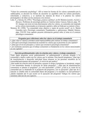 Maritza Montero Valores y principios orientadores de la psicología comunitaria
"Values for community psychology". Allí se tratan las fuentes de los valores sustentados por la
subdisciplina, se discuten las formas de encontrar un equilibrio entre los valores personales,
relaciónales y colectivos, y se analizan las maneras de llevar a la práctica los valores
promulgados y de lidiar con las amenazas a los mismos.
Lañe, S. y Sawaia, B. (1991): "Psicología ¿ciencia o política?, en M. Montero (coord.), Acción y
discurso. Problemas de psicología política en América latina. Caracas, Eduven, págs. 59-
85. Aunque este texto no trata directamente sobre los valores, su contenido está inspirado
en los valores mencionados en el presente capítulo y debe ser leído por su carácter crítico.
Montero, M. (1998): "La comunidad como objetivo y sujeto de acción social", en A. Martín
González (ed.), Psicología comunitaria. Fundamentos y aplicaciones, Madrid, Síntesis,
págs. 210-222. Este capítulo presenta información general sobre el tema en el contexto
psicológico comunitario.
Preguntas para reflexionar sobre los valores en el trabajo comunitario
• ¿Qué valor (o valores) considera usted imprescindibles para realizar un trabajo comunitario?
• ¿Por qué la psicología comunitaria ha asumido los valores que se presentan en este capítulo?
• ¿Para qué sirven los principios y valores que orientan la psicología comunitaria?
• ¿Es realmente necesario que el trabajo comunitario se fundamente en los valores mencionados
en este capítulo?
Ejercicio problematizador sobre la relación entre valores y trabajo comunitario
Tome algún programa social gubernamental, no gubernamental o privado dirigido a la
comunidad y analice cuáles son los valores que lo orientan. Para hacerlo pregúntese: ¿Qué tipo
de transformación o desarrollo individual desea alcanzar en las personas miembros de la
comunidad participantes del programa? ¿A través de qué medios?
¿Qué modos de relación entre las personas a quienes se dirige el programa se incorporan, surgen
o son fomentados durante la ejecución de dicho programa? ; ¿Qué tipo de transformación
comunitaria se plantea el programa? ¿La está alcanzando? ¿Cómo? ¿Cuál es la visión de la
comunidad que se desprende de la propuesta del programa y de su ejecución? ¿Qué tipo de I
relación se entabla entre la comunidad objeto del programa y la sociedad a la cual pertenece?
¿Quién responde por lo que ocurre en la ejecución del programa? Indique los valores que
sustentan cada uno de esos aspectos.
80
 