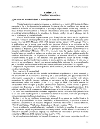 Maritza Montero El quehacer comunitario
CAPÍTULO 6
El quehacer comunitario
¿Qué hacen los profesionales de la psicología comunitaria?
Una de las primeras preocupaciones que se plantearon en el campo del trabajo psicológico
comunitario fue la de sistematizar la acción que llevaban a cabo los psicólogos que, ya sea con
conciencia de iniciar un nuevo campo de la psicología o ignorándolo, tenían muy claro que el
modo de hacer predominante en la profesión y la enseñanza en las aulas de la época (los setenta
en América latina; mediados de los sesenta en los Estados Unidos) no era el adecuado para la
nueva práctica que se estaba iniciando.
Esto se manifiesta con mayor o menor grado de explicitación en muchos de los primeros
manuales y artículos entonces publicados, en los cuales se buscaba definir el quehacer y cómo
hacerlo (Escovar, 1979; Montero, 1980, 1982; Serrano-García e Irizarry, 1979). Así, en 1982, ya
se evidenciaba que la nueva rama buscaba dar respuesta eficiente a los problemas de las
sociedades "cuyos efectos psicológicos sobre el individuo no sólo lo limitan y trastornan, sino
que además lo degradan, y, aún peor, pasan a ser generadores de elementos mantenedores de la
situación problemática" (Montero, 1984: 391). Es decir, como he repetido muchas veces, se
buscaba hacer una psicología socialmente sensible, que ante los problemas sociales no sólo los
estudiase redefiniéndolos en diagnósticos fraseados en términos científicos, describiendo
sistemáticamente la queja de las personas, sino que permitiese hacer, al mismo tiempo,
intervenciones que los transformasen durante el mismo proceso de estudiarlos. Y más aún, se
reconocía que para llevar a cabo tal cosa, era necesario trabajar junto con las personas afectadas
por la situación, involucradas en la situación, actores sociales de la situación. Esto suponía:
• Diagnosticar conjuntamente con las personas de la comunidad, en función de situaciones que
constituyen totalidades.
• Tener conciencia de esa totalidad.
• Establecer con los actores sociales situados en la demanda el problema o el deseo a cumplir, y
con los ubicados en la situación a estudiar y en la cual intervenir, una peculiar relación de
colaboración, cooperación e intercambio de saberes: psicológico y popular (este último,
proveniente de múltiples fuentes, incluidas las subculturas de los investigadores y de las
comunidades). Sobre este aspecto, ya en 1959 y luego en 1978, Fals Borda hablaba del
"intercambio entre conceptos y hechos, observaciones adecuadas, acción concreta o práctica
pertinente para determinar la validez de lo observado [y de la] reflexión según los resultados de la
práctica, y producción de preconceptos o planteamientos ad hoc a un nuevo nivel" (1978: 224).
• Por ende, tener una comprensión distinta de las personas con las cuales se trabaja, puesto que no
se las verá como sujetos pasivos o recipiendarios inertes de acciones y servicios psicológicos,
sino como actores sociales, constructores de su realidad.
• Definir el rol de los psicólogos comunitarios como el de un agente de cambio ligado a la
detección de potencialidades (recursos, capacidades), al fortalecimiento y la puesta en práctica de
las mismas y al cambio en los modos de interpretar, construir e influir sobre la realidad (Montero,
1982; Rivera-Medina, 1992; Serrano-García, López y Rivera- Medina, 1992).
- En este sentido se ha resaltado el carácter catalizador o facilitador o propulsor del cambio social
que deben tener los psicólogos comunitarios como agentes de cambio. Al cual debe sumársele su
carácter de educador (en sentido amplio) y de interventor en situaciones o procesos de interés
comunitario (Montero, 1982; Serrano García e Irizarry, 1979).
- La psicología comunitaria exige de los profesionales que la ejercen una conjunción de roles, o
81
 
