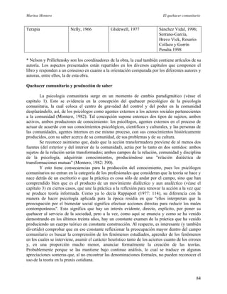 Maritza Montero El quehacer comunitario
Terapia Nelly, 1966 Glidewell, 1977 Sánchez Vidal, 1996;
Serrano-García,
Bravo Vick, Rosario-
Collazo y Gorrín
Peralta 1998
* Nelson y Prilleltensky son los coordinadores de la obra, la cual también contiene artículos de su
autoría. Los aspectos presentados están repartidos en los diversos capítulos que componen el
libro y responden a un consenso en cuanto a la orientación comparada por los diferentes autores y
autoras, entre ellos, la de esta obra.
Quehacer comunitario y producción de saber
La psicología comunitaria surge en un momento de cambio paradigmático (véase el
capítulo 1). Esto se evidencia en la concepción del quehacer psicológico de la psicología
comunitaria, la cual coloca el centro de gravedad del control y del poder en la comunidad
desplazándolo, así, de los psicólogos como agentes externos a los actores sociales pertenecientes
a la comunidad (Montero, 1982). Tal concepción supone entonces dos tipos de sujetos, ambos
activos, ambos productores de conocimiento: los psicólogos, agentes externos en el proceso de
actuar de acuerdo con sus conocimientos psicológicos, científicos y culturales, y las personas de
las comunidades, agentes internos en ese mismo proceso, con sus conocimientos históricamente
producidos, con su saber acerca de su comunidad, de sus problemas y de su cultura.
Se reconoce asimismo que, dado que la acción transformadora proviene de al menos dos
fuentes (del exterior y del interior de la comunidad), actúa por lo tanto en dos sentidos: ambos
sujetos de la relación serán transformados; ambos campos de la relación, comunidad y disciplina
de la psicología, adquirirán conocimientos, produciéndose una "relación dialéctica de
transformaciones mutuas" (Montero, 1982: 390).
Y esto tiene consecuencias para la producción del conocimiento, pues los psicólogos
comunitarios no entran en la categoría de los profesionales que consideran que la teoría se hace y
nace detrás de un escritorio o que la práctica es cosa sólo de andar por el campo, sino que han
comprendido bien que es el producto de un movimiento dialéctico y aun analéctico (véase el
capítulo 3) en ciertos casos, que une la práctica a la reflexión para renovar la acción a la vez que
se produce teoría informada. Como ya lo decía Rappaport (1977: 114), su diferencia con la
manera de hacer psicología aplicada para la época residía en que "ellos interpretan que la
preocupación por el bienestar social significa efectuar acciones directas para reducir los males
contemporáneos". Esto significa que hay un interés evidente, directo, explícito, por poner su
quehacer al servicio de la sociedad, pero a la vez, como aquí se enuncia y como se ha venido
demostrando en los últimos treinta años, hay un constante examen de la práctica que ha venido
produciendo un cuerpo teórico en constante construcción. Al respecto, es interesante (y también
divertido) comprobar que en ese constante reflexionar la preocupación mayor dentro del campo
comunitario es buscar la comprensión de los fenómenos estudiados, aprender de los fenómenos
en los cuales se interviene, asumir el carácter heurístico tanto de los aciertos cuanto de los errores
y, en una proporción mucho menor, anunciar formalmente la creación de las teorías.
Probablemente porque se las mantiene bajo continuo análisis, lo cual se traduce en algunas
apreciaciones someras que, al no encontrar las denominaciones formales, no pueden reconocer el
uso de la teoría en la praxis cotidiana.
84
 