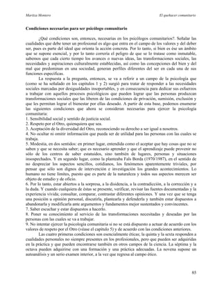 Maritza Montero El quehacer comunitario
Condiciones necesarias para ser psicólogo comunitario
¿Qué condiciones son, entonces, necesarias en los psicólogos comunitarios?. Señalar las
cualidades que debe tener un profesional es algo que entra en el campo de los valores y del deber
ser, pues es parte del ideal que orienta la acción concreta. Por lo tanto, si bien es ése un ámbito
que se supone esencial, y por lo tanto correría el peligro de que se lo tratase como inmutable,
sabemos que cada cierto tiempo los avances o nuevas ideas, las transformaciones sociales, las
necesidades y aspiraciones culturalmente establecidas, así como las concepciones del bien y del
mal que predominan en una sociedad, generan perfiles diferentes del ser en cada una de sus
funciones específicas.
La respuesta a la pregunta, entonces, se va a referir a un campo de la psicología que
(como se ha señalado en los capítulos 1 y 2) surgió para tratar de responder a las necesidades
sociales marcadas por desigualdades insoportables, y en consecuencia para dedicar sus esfuerzos
a trabajar con aquellos procesos psicológicos que pueden lograr que las personas produzcan
transformaciones sociales que las liberen de las condiciones de privación, sumisión, exclusión y
que les permitan lograr el bienestar por ellas deseado. A partir de esta base, podemos enumerar
las siguientes condiciones que ahora se consideran necesarias para ejercer la psicología
comunitaria:
1. Sensibilidad social y sentido de justicia social.
2. Respeto por el Otro, quienquiera que sea.
3. Aceptación de la diversidad del Otro, reconociendo su derecho a ser igual a nosotros.
4. No ocultar ni omitir información que pueda ser de utilidad para las personas con las cuales se
trabaja.
5. Modestia, en dos sentidos: en primer lugar, entendida como el aceptar que hay cosas que no se
saben y que se necesita saber; que es necesario aprender y que el aprendizaje puede provenir no
sólo de los centros de saber estatuidos, sino también de lugares, personas y situaciones
insospechados. Y en segundo lugar, como la planteaba Fals Borda (1970/1987), en el sentido de
no despreciar los aspectos sencillos, cotidianos, los fenómenos aparentemente triviales, por
pensar que sólo son dignos de intervención e investigación los grandes acontecimientos. Lo
humano no tiene límites, puesto que es parte de la naturaleza y todos sus aspectos merecen ser
objeto de estudio y de oficio.
6. Por lo tanto, estar abiertos a la sorpresa, a la disidencia, a la contradicción, a la corrección y a
la duda. Y cuando cualquiera de éstas se presente, verificar, revisar las fuentes documentadas y la
experiencia vivida; consultar, comparar, contrastar diferentes opiniones. Y una vez que se tenga
una posición u opinión personal, discutirla, plantearla y defenderla y también estar dispuestos a
abandonarla y modificarla ante argumentos y fundamentos mejor sustentados y convincentes.
7. Saber escuchar y estar dispuestos a hacerlo.
8. Poner su conocimiento al servicio de las transformaciones necesitadas y deseadas por las
personas con las cuales se va a trabajar.
9. No intentar ejercer la psicología comunitaria si no se está dispuesto a actuar de acuerdo con los
valores de respeto por el Otro (véase el capítulo 5) y de acuerdo con las condiciones anteriores.
Las cuatro primeras condiciones son esencialmente éticas; la quinta y la sexta responden a
cualidades personales no siempre presentes en los profesionales, pero que pueden ser adquiridas
en la práctica y que pueden encontrarse también en otros campos de la ciencia. La séptima y la
octava pueden adquirirse con una formación y una práctica adecuadas. La novena supone un
autoanálisis y un serio examen interior, a la vez que regresa al campo ético.
85
 