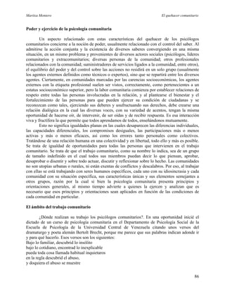 Maritza Montero El quehacer comunitario
Poder y ejercicio de la psicología comunitaria
Un aspecto relacionado con estas características del quehacer de los psicólogos
comunitarios concierne a la noción de poder, usualmente relacionado con el control del saber. Al
admitirse la acción conjunta y la existencia de diversos saberes convergiendo en una misma
situación, en un mismo problema y provenientes de diversos actores sociales (psicólogos, líderes
comunitarios y extracomunitarios; diversas personas de la comunidad; otros profesionales
relacionados con la comunidad; suministradores de servicios ligados a la comunidad, entre otros),
el equilibrio del poder y del control sobre las acciones no residirá en un solo grupo (usualmente
los agentes externos definidos como técnicos o expertos), sino que se repartirá entre los diversos
agentes. Ciertamente, en comunidades marcadas por las carencias socioeconómicas, los agentes
externos con la etiqueta profesional suelen ser vistos, correctamente, como pertenecientes a un
estatus socioeconómico superior, pero la labor comunitaria comienza por establecer relaciones de
respeto entre todas las personas involucradas en la relación, y al plantearse el bienestar y el
fortalecimiento de las personas para que pueden ejercer su condición de ciudadanas y se
reconozcan como tales, ejerciendo sus deberes y usufructuando sus derechos, debe crearse una
relación dialógica en la cual las diversas voces, con su variedad de acentos, tengan la misma
oportunidad de hacerse oír, de intervenir, de ser oídas y de recibir respuesta. Es esa interacción
viva y fructífera la que permite que todos aprendamos de todos, enseñándonos mutuamente.
Esto no significa igualdades planas en las cuales desaparecen las diferencias individuales,
las capacidades diferenciales, los compromisos desiguales, las participaciones más o menos
activas y más o menos eficaces, así como los errores tanto personales como colectivos.
Tratándose de una relación humana en una colectividad y en libertad, todo ello y más es posible.
Se trata de igualdad de oportunidades para todas las personas que intervienen en el trabajo
comunitario. Se trata de que el trabajo comunitario, como su nombre lo indica, sea de un grupo
de tamaño indefinido en el cual todos sus miembros puedan decir lo que piensan, aprobar,
desaprobar o disentir y sobre todo actuar, discutir y reflexionar sobre lo hecho. Las comunidades
no son utopías urbanas o rurales, ni están exentas de conflictos y descalabros. Por eso, al trabajar
con ellas se está trabajando con seres humanos específicos, cada uno con su idiosincrasia y cada
comunidad con su situación específica, sus características únicas y sus elementos semejantes a
otros grupos, razón por la cual si bien la psicología comunitaria presenta principios y
orientaciones generales, al mismo tiempo advierte a quienes la ejercen y analizan que es
necesario que esos principios y orientaciones sean aplicados en función de las condiciones de
cada comunidad en particular.
El ámbito del trabajo comunitario
¿Dónde realizan su trabajo los psicólogos comunitarios?. En una oportunidad inicié el
dictado de un curso de psicología comunitaria en el Departamento de Psicología Social de la
Escuela de Psicología de la Universidad Central de Venezuela citando unos versos del
dramaturgo y poeta alemán Bertolt Brecht, porque me parece que sus palabras indican adonde ir
y para qué hacerlo. Esos versos son los siguientes:
Bajo lo familiar, descubrid lo insólito
bajo lo cotidiano, encontrad lo inexplicable
pueda toda cosa llamada habitual inquietaros
en la regla descubrid el abuso,
y doquiera el abuso se muestre
86
 