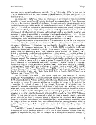 Isaac Prilleltensky Prólogo
subyacen tras las necesidades humanas y sociales (Fox y Prilleltensky, 1997). Por otra parte, la
concentración exclusiva en las constelaciones de poder no toma en cuenta la experiencia de
bienestar vivida.
La sinergia se ve perturbada cuando las necesidades en un dominio no son mínimamente
atendidas o cuando una esfera del bienestar domina al resto, relegándolas al fondo de nuestra
conciencia. Para corregir los posibles desbalances, ciertas circunstancias históricas requieren que
un dominio sea temporalmente favorecido hasta el momento en que el balance quede restaurado
(Saul, 2001). Cuando los miembros de sociedades colectivistas sienten las normas y regulaciones
como opresoras, ha llegado el momento de restaurar la libertad personal. Cuando las sociedades
confunden el individualismo con la libertad y el sentido personal, se justifican los esfuerzos para
aumentar el sentido de comunidad, la solidaridad y la trascendencia (Etzioni, 1996; 1998). Los
ciudadanos de los pasados regímenes comunistas son testigos de lo primero, mientras que
muchos grupos en las sociedades occidentales atestiguan lo último (Saul, 2001).
Estos preceptos teóricos están encarnados en la experiencia de la vida real. Los individuos
alcanzan el bienestar cuando los tres conjuntos de necesidades primarias son atendidos:
personales, relaciónales y colectivas. La investigación demuestra que las necesidades
psicológicas de esperanza, optimismo (Keyes y Haidt, 2003), estimulación intelectual,
crecimiento cognoscitivo (Shonkhoff y Phillips, 2000), dominio, control (Marmot, 1999; Rutter,
1987), salud física (Smedley y Syme, 2000), bienestar mental (Nelson, Lord, Ochocka, 2001;
Nelson y Prilleltensky, 2004), sentido y espiritualidad (Kloos y Moore, 2000; Powell, Shahabi y
Thoresen, 2003) deben ser alcanzados por los individuos para experimentar un sentido de
bienestar personal. Pero estas necesidades no pueden ser alcanzadas en aislamiento. La mayoría
de ellas requiere la presencia de relaciones de apoyo. El saludable efecto de las relaciones se
genera mediante la satisfacción de necesidades relaciónales: afecto, cuidado y compasión,
vinculación y apoyo (Cohen, Underwood, Gottiieb, 2000; Ornish, 1997; Rhoades y Eisenberg,
2002; Stansfeld, 1999), respeto por la diversidad (Dudgeon, Garvey y Pickett, 2000; Trickett,
Watts y Birman, 1994; Moane, 1999; Prilleltensky, 2003a), y participación significativa en la
familia, el trabajo y la vida cívica (Klein, Ralis, Smith Major y Douglas, 2000; Nelson, Lord y
Ochocka, 2001; Putnam, 2000, 2001).
Las necesidades personales y relaciónales conciernen principalmente al dominio
psicológico. Aunque necesarias, son insuficientemente determinantes del bienestar (Prilleltensky,
1994; Shulman Lorenz y Watkins, 2003). La necesidad de políticas justas, de acceso a servicios
de atención en salud, de educación pública, de seguridad, de justicia en las prácticas de
contratación, de vivienda al alcance de los recursos, de empleo, de protección contra la
explotación, son todas parte inseparable del bienestar (Carry Sloan, 2003; Keating y Hertzman,
1999; Kim, Millen, Irwin, Gersham, 2000). El peso de la discriminación, la inadecuada atención
en salud, la mala educación y transporte públicos, erosionan por igual el bienestar personal y
colectivo en el Norte y en el Sur (Marmot y Wilkinson 1999; Smedley y Syme, 2000; Wilkinson,
1996). Por otra parte, la atención universal en salud, las redes de cuidado infantil y seguridad
social, aumentan por igual el bienestar público y privado de los ciudadanos (Sen, 1999a, b).
Construir el bienestar como si fuese estrictamente psicológico sería equiparable a hablar de almas
sin cuerpos, en tanto que definirlo como estrictamente comunitario sería equivalente a hablar de
culturas sin gente. Ninguna de las categorizaciones captura todas las necesidades y orígenes del
bienestar.
Sen (1999a, b) articula la naturaleza complementaria de las diversas estructuras sociales en
el fomento de lo que llamamos bienestar y de lo que él llama desarrollo humano. Para ello,
propone la interacción de cinco tipos de libertades en la búsqueda del desarrollo humano: a)
7
 