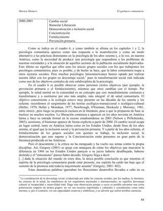 Maritza Montero El quehacer comunitario
2000-2003 Cambio social
Bienestar Liberación
Democratización e inclusión social
Concientización
Fortalecimiento
Prevención primaria
Como se indica en el cuadro 6, y como también se afirma en los capítulos 1 y 2, la
psicología comunitaria aparece como una respuesta a la insatisfacción y como un modo
alternativo a las prácticas dominantes en la psicología de los años sesenta y, a la vez, en nuestra
América, como la necesidad de producir una psicología que respondiese a los problemas de
nuestras sociedades y a la situación de aquellos sectores de la población socialmente deprivados.
Esto último no significa que ellos sean los únicos grupos sociales con los que trabajemos los
psicólogos comunitarios, pues es posible, y de hecho se hace, que la labor comunitaria toque a
otros sectores sociales. Pero muchos psicólogos latinoamericanos hemos optado por realizar
nuestra labor con los grupos en desventaja social,1
pues la transformación social está indicada
como uno de los objetivos centrales de esta subdisciplina de la psicología.
En el cuadro 6 es posible observar cómo persisten ciertos objetivos (por ejemplo, la
prevención primaria o el fortalecimiento), mientras que otros cambian con el tiempo. Por
ejemplo, le salud mental en la comunidad es un concepto que casi inmediatamente comienza a
transformarse y a sustituirse por uno más amplio, más integral: el de salud comunitaria. El
objetivo concerniente a la ecología estuvo muy presente en las décadas de los setenta y los
ochenta -recordemos el surgimiento de las teorías ecológico-transaccional o ecológico-cultural
(Heller, 1970; Heller y Monahan, 1977; Newbrough, O'Gorman, Dockecki y Moroney, 1981,
entre otros)-, pero luego su presencia escásea en la literatura, pese a que la propuesta de base se
trasluce en muchos escritos. La liberación comienza a aparecer en los años noventa en América
latina y hace su entrada formal en la escena estadounidense en 2003 (Nelson y Prilleltensky,
2003); asimismo, el bienestar aparece de forma explícita a partir de 2000. El cambio social ocupa
un lugar central, tanto en América latina como en los Estados Unidos, desde fines de los años
setenta, al igual que la inclusión social y la prevención primaria. Y a partir de los años ochenta, el
fortalecimiento de los grupos sociales con quienes se trabaja, la inclusión social, la
democratización que esto supone y la Concientización están presentes en gran parte de la
literatura producida en las Américas.
Pero el descontento y la crítica no ha menguado y ha vuelto sus armas contra la propia
disciplina. Así, Gregory (2001) se queja con amargura de cómo los objetivos que marcaron la
diferencia en 1966 en los Estados Unidos parecen a su juicio haberse desdibujado, haberse
desleído y el "entusiasmo" parece haber decaído. Gregory llega a decir:
[...] dada la situación del mundo en estos días, la única posible conclusión es que mientras el
espíritu de la psicología comunitaria puede estar presente, ese espíritu ha caído tan bajo que el
sustento de la promesa está todavía mayormente ausente" (Gregory, 2001: 482).
Estas dramáticas palabras ignoraban los florecientes desarrollos llevados a cabo en su
1
La consideración de la desventaja social, evidenciada por todas las ciencias sociales, por los medios, la literatura,
las ciencias de la salud, las estadísticas de los organismos nacionales e internacionales, no significa desventaja
cultural ni incapacidad o inmovilidad total. Hago esta observación porque a veces es posible encontrar una cierta
polarización respecto de dichos grupos: no ver sus recursos espirituales y culturales y considerarlos como entes
inermes, o, por el contrario, ver sus capacidades creativas y simbólicas, y no advertir que sufren terribles carencias.
88
 