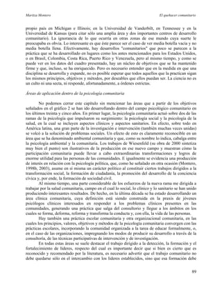 Maritza Montero El quehacer comunitario
propio país en Michigan e Illinois; en la Universidad de Vanderbilt, en Tennessee y en la
Universidad de Kansas (para citar sólo una amplia área y dos importantes centros de desarrollo
comunitario). La ignorancia de lo que ocurría en otras zonas de ese mundo cuya suerte le
preocupaba es obvia. Lo interesante es que éste parece ser el caso de ver media botella vacía y no
media botella llena. Efectivamente, hay desarrollos "comunitarios" que poco se parecen a la
práctica que se ha desarrollado en lugares como los antes mencionados para los Estados Unidos,
o en Brasil, Colombia, Costa Rica, Puerto Rico y Venezuela, pero al mismo tiempo, y como se
puede ver en los datos del cuadro presentado, hay un núcleo de objetivos que se ha mantenido
firme y que, incluso, se ha enriquecido. Pero es necesario entender que en la medida en que una
disciplina se desarrolla y expande, no es posible esperar que todos aquellos que la practican sigan
los mismos principios, objetivos y métodos, por deseables que ellos puedan ser. La ciencia no es
un culto ni una secta, ni responde, afortunadamente, a órdenes estrictas.
Áreas de aplicación dentro de la psicología comunitaria
No podemos cerrar este capítulo sin mencionar las áreas que a partir de los objetivos
señalados en el gráfico 2 se han ido desarrollando dentro del campo psicológico comunitario en
los últimos treinta y cinco años. En primer lugar, la psicología comunitaria actuó sobre dos de las
ramas de la psicología que impulsaron su surgimiento: la psicología social y la psicología de la
salud, en la cual se incluyen aspectos clínicos y aspectos sanitarios. En efecto, sobre todo en
América latina, una gran parte de la investigación e intervención (también muchas veces unidas)
se volcó a la solución de problemas sociales. Un efecto de esto es claramente reconocible en un
área que se ha denominado ambiental comunitaria y que, como su nombre lo indica, cabalga entre
la psicología ambiental y la comunitaria. Los trabajos de Wiesenfeld (su obra de 2000 sintetiza
muy bien el punto) son ilustrativos de la producción en ese nuevo campo y muestran cómo la
participación comunitaria puede llevar a cabo extraordinarias transformaciones y logros de
enorme utilidad para las personas de las comunidades. E igualmente se evidencia una producción
de interés en relación con la psicología política, que, como he señalado en otra ocasión (Montero,
1998b, 2003), asume en sí misma un carácter político al constituir ciertos trabajos dirigidos a la
transformación social, la formación de ciudadanía, la promoción del desarrollo de la conciencia
cívica y, por ende, la formación de sociedad civil.
Al mismo tiempo, una parte considerable de los esfuerzos de la nueva rama me dirigida a
trabajar por la salud comunitaria, campo en el cual lo social, lo clínico y lo sanitario se han unido
produciendo interesantes resultados. De hecho, en la última década se ha estado desarrollando un
área clínica comunitaria, cuya definición está siendo construida en la praxis de jóvenes
psicólogos clínicos interesados en responder a los problemas clínicos presentes en las
comunidades, generando una práctica que salga del consultorio y llegue a los ámbitos en los
cuales se forma, deforma, reforma y transforma la conducta y, con ella, la vida de las personas.
Hay también una práctica escolar comunitaria y otra organizacional comunitaria, en las
cuales los principios, valores, objetivos y métodos de la psicología comunitaria convergen con las
prácticas escolares, incorporando la comunidad organizada a la tarea de educar formalmente, o,
en el caso de las organizaciones, impregnando los modos de producir su desarrollo a través de la
consultoría, de las técnicas participativas de intervención y de investigación.
En todas estas áreas se suele destacar el trabajo dirigido a la detección, la formación y el
fortalecimiento de líderes, respecto del cual es importante decir que si bien es cierto que es
reconocido y recomendado por la literatura, es necesario advertir que el trabajo comunitario no
debe quedarse sólo en el intercambio con los líderes establecidos, sino que esa formación debe
89
 
