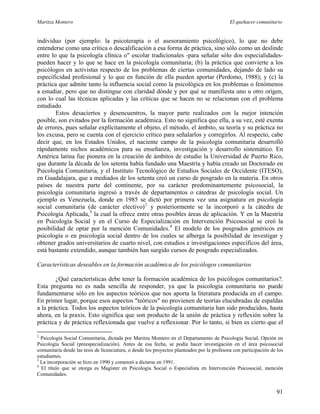 Maritza Montero El quehacer comunitario
individuo (por ejemplo: la psicoterapia o el asesoramiento psicológico), lo que no debe
entenderse como una crítica o descalificación a esa forma de práctica, sino sólo como un deslinde
entre lo que la psicología clínica o" escolar tradicionales -para señalar sólo dos especialidades-
pueden hacer y lo que se hace en la psicología comunitaria; (b) la práctica que convierte a los
psicólogos en activistas respecto de los problemas de ciertas comunidades, dejando de lado su
especificidad profesional y lo que en función de ella pueden aportar (Perdomo, 1988); y (c) la
práctica que admite tanto la influencia social como la psicológica en los problemas o fenómenos
a estudiar, pero que no distingue con claridad dónde y por qué se manifiesta uno u otro origen,
con lo cual las técnicas aplicadas y las críticas que se hacen no se relacionan con el problema
estudiado.
Estos desaciertos y desencuentros, la mayor parte realizados con la mejor intención
posible, son evitados por la formación académica. Esto no significa que ella, a su vez, esté exenta
de errores, pues señalar explícitamente el objeto, el método, el ámbito, su teoría y su práctica no
los excusa, pero se cuenta con el ejercicio crítico para señalarlos y corregirlos. Al respecto, cabe
decir que, en los Estados Unidos, el naciente campo de la psicología comunitaria desarrolló
rápidamente nichos académicos para su enseñanza, investigación y desarrollo sistemático. En
América latina fue pionera en la creación de ámbitos de estudio la Universidad de Puerto Rico,
que durante la década de los setenta había fundado una Maestría y había creado un Doctorado en
Psicología Comunitaria, y el Instituto Tecnológico de Estudios Sociales de Occidente (ITESO),
en Guadalajara, que a mediados de los setenta creó un curso de posgrado en la materia. En otros
países de nuestra parte del continente, por su carácter predominantemente psicosocial, la
psicología comunitaria ingresó a través de departamentos o cátedras de psicología social. Un
ejemplo es Venezuela, donde en 1985 se dictó por primera vez una asignatura en psicología
social comunitaria (de carácter electivo)2
y posteriormente se la incorporó a la cátedra de
Psicología Aplicada,3
la cual la ofrece entre otras posibles áreas de aplicación. Y en la Maestría
en Psicología Social y en el Curso de Especialización en Intervención Psicosocial se creó la
posibilidad de optar por la mención Comunidades.4
El modelo de los posgrados genéricos en
psicología o en psicología social dentro de los cuales se alberga la posibilidad de investigar y
obtener grados universitarios de cuarto nivel, con estudios e investigaciones específicos del área,
está bastante extendido, aunque también han surgido cursos de posgrado especializados.
Características deseables en la formación académica de los psicólogos comunitarios
¿Qué características debe tener la formación académica de los psicólogos comunitarios?.
Esta pregunta no es nada sencilla de responder, ya que la psicología comunitaria no puede
fundamentarse sólo en los aspectos teóricos que nos aporta la literatura producida en el campo.
En primer lugar, porque esos aspectos "teóricos" no provienen de teorías elucubradas de espaldas
a la práctica. Todos los aspectos teóricos de la psicología comunitaria han sido producidos, hasta
ahora, en la praxis. Esto significa que son producto de la unión de práctica y reflexión sobre la
práctica y de práctica reflexionada que vuelve a reflexionar. Por lo tanto, si bien es cierto que el
2
Psicología Social Comunitaria, dictada por Maritza Montero en el Departamento de Psicología Social, Opción en
Psicología Social (preespecialización). Antes de esa fecha, se podía hacer investigación en el área psicosocial
comunitaria desde las tesis de licenciatura, o desde los proyectos planteados por la profesora con participación de los
estudiantes.
3
La incorporación se hizo en 1990 y comenzó a dictarse en 1991.
4
El título que se otorga es Magíster en Psicología Social o Especialista en Intervención Psicosocial, mención
Comunidades.
91
 
