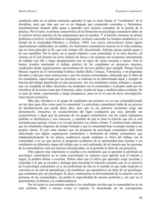 Maritza Montero El quehacer comunitario
estudiante debe en un primer momento aprender lo que se suele llamar el "vocabulario" de la
disciplina, pero que más que eso es un lenguaje que comprende conceptos y fenómenos,
inmediatamente después debe pasar a aprender esos mismos conceptos en la prueba de la
práctica. Por lo tanto, la primera característica de la formación en psicología comunitaria debe ser
el carácter teórico-práctico de las asignatura(s) que se enseñen. Y al hacerlo, tenemos un primer
problema a resolver: la dificultad en compaginar, en hacer concordar los tiempos académicos y el
tiempo de la comunidad (Montero y Giuliani, 1999). Los cursos universitarios tienen lapsos
rigurosamente establecidos; en cambio, los fenómenos comunitarios ocurren en la vida cotidiana,
que no tiene principio ni fin, que está siempre allí, discurriendo. Además, pasan cuando pasan y
no son repetibles. Por lo tanto, no se puede imponer a una comunidad, ni es ético hacerlo, un
sistema en el cual durante un cierto número de meses o de semanas nos ocupamos intensamente
de trabajar con ella y luego desaparecemos por un lapso de varias semanas o meses. Esto lo
hemos resuelto insertando el trabajo práctico de los estudiantes en proyectos mayores,
conducidos desde organizaciones universitarias de servicio público (por ejemplo: Parque Social
Manuel Aguirre de la Universidad Católica Andrés Bello, Caracas, Venezuela), o en programas
llevados a cabo por otras instituciones o por las mismas comunidades, indicando que la labor de
los estudiantes, supervisada por las docentes, se realizará en un determinado lapso y siempre en
función del trabajo planificado en tales proyectos. Así, los estudiantes entran, trabajan y cuando,
una vez cumplida su labor, discutidos sus resultados con la comunidad y evaluados tanto por los
miembros de la misma como por el docente, salen, el plan de largo o mediano plazo continúa. No
se trata de entrar, experimentar y luego desaparecer, pues no es el caso de hacer investigación-
intervención extractiva.
Más aún, introducir a un grupo de estudiantes por primera vez en una comunidad puede
ser tan duro para ellos como para la comunidad. La psicología comunitaria habla de un proceso
de familiarización que puede durar años, pero que en sus primeros momentos exige una
presentación, conocerse, un reconocimiento del lugar (cualquiera que sea), aprender sus
características y dejar que las personas de los grupos comunitarios con los cuales trabajamos
también se familiaricen y nos conozcan, y entender de qué se trata la relación que allí se está
iniciando para quienes vienen o se ven por primera vez, frente a frente. Y mientras tanto sabemos
que los estudiantes disponen de tiempo limitado y que la comunidad tiene su propio tiempo y sus
propios ritmos. Es por estas razones que un programa de psicología comunitaria debe estar
relacionado con alguna organización comunitaria o institución de trabajo comunitario, que
independientemente de los plazos académicos pueda mantener el ritmo del trabajo con la
comunidad, a la vez que provee al programa académico de la oportunidad para insertar a sus
estudiantes en diferentes etapas del trabajo que se esté realizando, de tal manera que las personas
de la comunidad no vean sus intereses desmejorados, ni se perturbe el ritmo de sus proyectos.
Otro aspecto muy importante es enseñar a los estudiantes que al aprender la profesión de
psicólogos comunitarios no se están convirtiendo en expertos cuya opinión será el oráculo a
seguir, la palabra última a escuchar. Deben saber que el oficio que aprenden exige escuchar y
responder a lo que se escucha y dialogar para encontrar la solución conjunta; que en el ejercicio
de la psicología comunitaria se es un profesional de ella en la medida en que cada situación se
convierte en un aula de aprendizaje y de enseñanza; que aprendemos sin dejar de ser psicólogos,
que enseñamos por ser psicólogos. Es decir, mantenemos la horizontalidad de la relación con las
personas de las comunidades, sin perder la especificidad de nuestra profesión y sin caer en el
paternalismo, la lástima y la condescendencia.
Por tal razón es conveniente enseñar a los estudiantes noveles que la comunidad no es un
ente enfermo, débil, o inerme (véase el capítulo 7), desechando así las concepciones
92
 