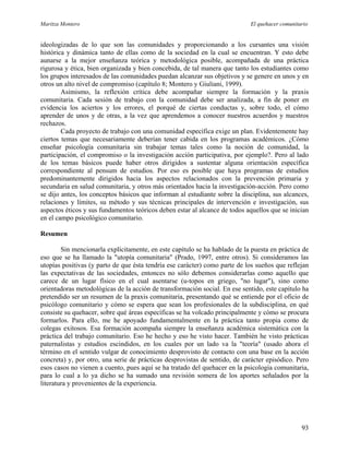 Maritza Montero El quehacer comunitario
ideologizadas de lo que son las comunidades y proporcionando a los cursantes una visión
histórica y dinámica tanto de ellas como de la sociedad en la cual se encuentran. Y esto debe
aunarse a la mejor enseñanza teórica y metodológica posible, acompañada de una práctica
rigurosa y ética, bien organizada y bien concebida, de tal manera que tanto los estudiantes como
los grupos interesados de las comunidades puedan alcanzar sus objetivos y se genere en unos y en
otros un alto nivel de compromiso (capítulo 8; Montero y Giuliani, 1999).
Asimismo, la reflexión crítica debe acompañar siempre la formación y la praxis
comunitaria. Cada sesión de trabajo con la comunidad debe ser analizada, a fin de poner en
evidencia los aciertos y los errores, el porqué de ciertas conductas y, sobre todo, el cómo
aprender de unos y de otras, a la vez que aprendemos a conocer nuestros acuerdos y nuestros
rechazos.
Cada proyecto de trabajo con una comunidad específica exige un plan. Evidentemente hay
ciertos temas que necesariamente deberían tener cabida en los programas académicos. ¿Cómo
enseñar psicología comunitaria sin trabajar temas tales como la noción de comunidad, la
participación, el compromiso o la investigación acción participativa, por ejemplo?. Pero al lado
de los temas básicos puede haber otros dirigidos a sustentar alguna orientación específica
correspondiente al pensum de estudios. Por eso es posible que haya programas de estudios
predominantemente dirigidos hacia los aspectos relacionados con la prevención primaria y
secundaria en salud comunitaria, y otros más orientados hacia la investigación-acción. Pero como
se dijo antes, los conceptos básicos que informan al estudiante sobre la disciplina, sus alcances,
relaciones y límites, su método y sus técnicas principales de intervención e investigación, sus
aspectos éticos y sus fundamentos teóricos deben estar al alcance de todos aquellos que se inician
en el campo psicológico comunitario.
Resumen
Sin mencionarla explícitamente, en este capítulo se ha hablado de la puesta en práctica de
eso que se ha llamado la "utopía comunitaria" (Prado, 1997, entre otros). Si consideramos las
utopías positivas (y parto de que ésta tendría ese carácter) como parte de los sueños que reflejan
las expectativas de las sociedades, entonces no sólo debemos considerarlas como aquello que
carece de un lugar físico en el cual asentarse (u-topos en griego, "no lugar"), sino como
orientadoras metodológicas de la acción de transformación social. En ese sentido, este capítulo ha
pretendido ser un resumen de la praxis comunitaria, presentando qué se entiende por el oficio de
psicólogo comunitario y cómo se espera que sean los profesionales de la subdisciplina, en qué
consiste su quehacer, sobre qué áreas específicas se ha volcado principalmente y cómo se procura
formarlos. Para ello, me he apoyado fundamentalmente en la práctica tanto propia como de
colegas exitosos. Esa formación acompaña siempre la enseñanza académica sistemática con la
práctica del trabajo comunitario. Eso he hecho y eso he visto hacer. También he visto prácticas
paternalistas y estudios escindidos, en los cuales por un lado va la "teoría" (usado ahora el
término en el sentido vulgar de conocimiento desprovisto de contacto con una base en la acción
concreta) y, por otro, una serie de prácticas desprovistas de sentido, de carácter episódico. Pero
esos casos no vienen a cuento, pues aquí se ha tratado del quehacer en la psicología comunitaria,
para lo cual a lo ya dicho se ha sumado una revisión somera de los aportes señalados por la
literatura y provenientes de la experiencia.
93
 